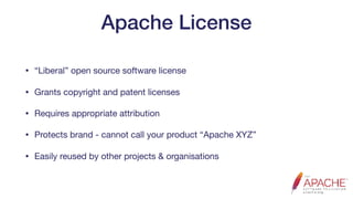 Apache License
• “Liberal” open source software license

• Grants copyright and patent licenses

• Requires appropriate attribution

• Protects brand - cannot call your product “Apache XYZ”

• Easily reused by other projects & organisations
 