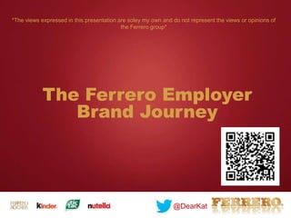 The Ferrero Employer
Brand Journey
@DearKat
*The views expressed in this presentation are soley my own and do not represent the views or opinions of
the Ferrero group*
 