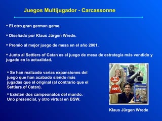 Juegos Multijugador - Carcassonne El otro gran german game. Diseñado por Klaus Jürgen Wrede. Premio al mejor juego de mesa en el año 2001. Junto al Settlers of Catan es el juego de mesa de estrategia más vendido y jugado en la actualidad. Se han realizado varias expansiones del juego que han acabado siendo más jugadas que el original (al contrario que el Settlers of Catan). Existen dos campeonatos del mundo. Uno presencial, y otro virtual en BSW. Klaus Jürgen Wrede 