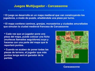 Juegos Multijugador - Carcassonne El juego se desarrolla en un mapa medieval que van construyendo los jugadores, a modo de puzzle, añadiéndole una pieza por turno. El mapa contiene caminos, granjas, monasterios y ciudades amuralladas que simulan la ciudad medieval francesa de Carcassonne  Cada vez que un jugador pone una pieza del mapa, puede colocar una ficha (muñecos llamados seguidores) suya y hacerse con una parte del mapa que le reportará puntos. Cuando se acaben de poner todas las piezas de terreno, el jugador que más puntos tenga será el ganador de la partida. Caracassonne 