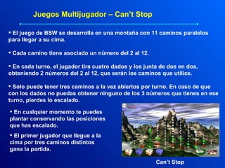 Juegos Multijugador – Can’t Stop El juego de BSW se desarrolla en una montaña con 11 caminos paralelos para llegar a su cima. Cada camino tiene asociado un número del 2 al 12. En cada turno, el jugador tira cuatro dados y los junta de dos en dos, obteniendo 2 números del 2 al 12, que serán los caminos que utilice. Solo puede tener tres caminos a la vez abiertos por turno. En caso de que con los dados no puedas obtener ninguno de los 3 números que tienes en ese turno, pierdes lo escalado. En cualquier momento te puedes plantar conservando las posiciones que has escalado. El primer jugador que llegue a la cima por tres caminos distintos gana la partida. Can’t Stop 