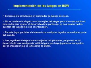 Se basa en la simulación en ordenador de juegos de mesa. No se cambia en ningún caso las reglas del juego, pero si se aprovecha el ordenador para ayudar al desarrollo de la partida (p. ej. Los puntos no los cuentan los jugadores sino el ordenador). Permite jugar partidas vía internet con cualquier jugador en cualquier parte del mundo. Los jugadores siempre son manejados por personas, ya que no se ha desarrollado una inteligencia artificial para que haya jugadores manejados por el ordenador (no es la filosofía de BSW). Implementación de los juegos en BSW 