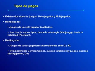 Existen dos tipos de juegos: Monojugador y Multijugador. Monojugador Juegos de un solo jugador (solitarios).  Los hay de varios tipos, desde la estrategia (Mahjongg), hasta la habilidad (Pac-Man). Multijugador Juegos de varios jugadores (normalmente entre 2 y 6). Principalmente German Games, aunque también hay juegos clásicos (Backggamon, Go). Tipos de juegos 