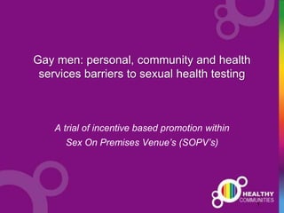 1
Gay men: personal, community and health
services barriers to sexual health testing
A trial of incentive based promotion within
Sex On Premises Venue’s (SOPV’s)
 