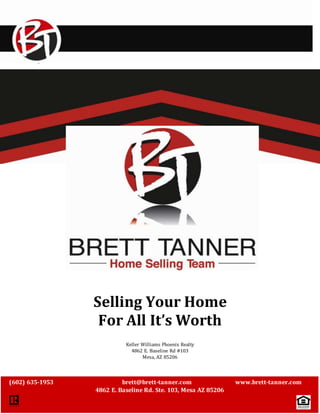 ` 
Selling Your Home 
For All It’s Worth 
Keller Williams Phoenix Realty 
4862 E. Baseline Rd #103 
Mesa, AZ 85206 
(602) 635-1953 brett@brett-tanner.com www.brett-tanner.com 
4862 E. Baseline Rd. Ste. 103, Mesa AZ 85206 
 