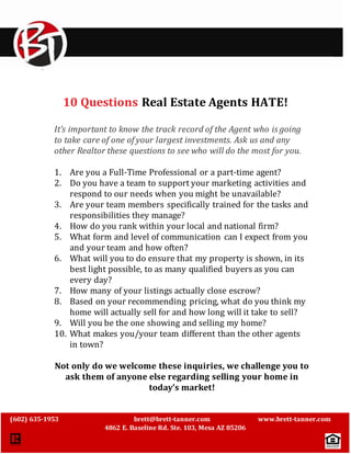 ` 
10 Questions Real Estate Agents HATE! 
It’s important to know the track record of the Agent who is going 
to take care of one of your largest investments. Ask us and any 
other Realtor these questions to see who will do the most for you. 
1. Are you a Full-Time Professional or a part-time agent? 
2. Do you have a team to support your marketing activities and 
respond to our needs when you might be unavailable? 
3. Are your team members specifically trained for the tasks and 
responsibilities they manage? 
4. How do you rank within your local and national firm? 
5. What form and level of communication can I expect from you 
and your team and how often? 
6. What will you to do ensure that my property is shown, in its 
best light possible, to as many qualified buyers as you can 
every day? 
7. How many of your listings actually close escrow? 
8. Based on your recommending pricing, what do you think my 
home will actually sell for and how long will it take to sell? 
9. Will you be the one showing and selling my home? 
10. What makes you/your team different than the other agents 
(602) 635-1953 brett@brett-tanner.com www.brett-tanner.com 
4862 E. Baseline Rd. Ste. 103, Mesa AZ 85206 
in town? 
Not only do we welcome these inquiries, we challenge you to 
ask them of anyone else regarding selling your home in 
today’s market! 
 