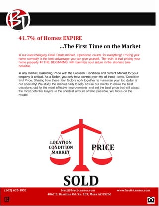 ` 
41.7% of Homes EXPIRE 
…The First Time on the Market 
In our ever-changing Real Estate market, experience counts for everything! Pricing your 
home correctly is the best advantage you can give yourself. The truth is that pricing your 
home property IN THE BEGINNING will maximize your return in the shortest time 
possible. 
In any market, balancing Price with the Location, Condition and current Market for your 
property is critical. As a Seller, you only have control over two of these items, Condition 
and Price. Sharing how these four factors work together to maximize your top dollar is 
our specialty! We study the market daily to help advise our clients to make the best 
decisions, opt for the most effective improvements and set the best price that will attract 
the most potential buyers in the shortest amount of time possible. We focus on the 
results! 
(602) 635-1953 brett@brett-tanner.com www.brett-tanner.com 
4862 E. Baseline Rd. Ste. 103, Mesa AZ 85206 
 