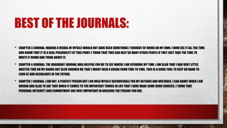 BEST OF THE JOURNALS:
• CHAPTER 3 JOURNAL: MAKING A VISUAL OF MYSELF WOULD NOT HAVE BEEN SOMETHING I THOUGHT OF DOING ON MY OWN. I NOW SEE IT ALL THE TIME
AND KNOW THAT IT IS A REAL POSSIBILITY AT THIS POINT. I THINK THAT THIS CAN HELP SO MANY OTHER PEOPLE IF THEY JUST TAKE THE TIME TO
WRITE IT DOWN AND THINK ABOUT IT.
• CHAPTER 4 JOURNAL: THE QUADRANT JOURNAL WAS HELPFUL FOR ME TO SEE WHERE I AM SPENDING MY TIME. I AM GLAD THAT I HAD VERY LITTLE
WASTED TIME ON MY HANDS BUT ALSO SHOWED ME THAT I MIGHT NEED A BREAK FROM TIME TO TIME. THIS IS A GOOD TOOL TO KEEP ON HAND TO
LOOK AT AND REEVALUATE IN THE FUTURE.
• CHAPTER 7 JOURNAL: I AM NOT A PERFECT PERSON BUT I DO HOLD MYSELF ACCOUNTABLE FOR MY ACTIONS AND MISTAKES. I CAN ADMIT WHEN I AM
WRONG AND GLAD TO SAY THAT WHEN IT COMES TO THE IMPORTANT THINGS IN LIFE THAT I HAVE MADE SOME GOOD CHOICES. I THINK THAT
PERSONAL INTEGRITY AND COMMITMENT ARE VERY IMPORTANT IN BUILDING THE PERSON YOU ARE.
 