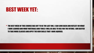 BEST WEEK YET:
• THE BEST WEEK OF THIS COURSE HAS GOT TO BE THE LAST ONE. I CAN LOOK BACK AND REFLECT ON WHAT
I HAVE LEARNED AND WHAT MATERIALS AND TOOLS I WILL BE ABLE TO USE FOR THE FUTURE. I AM EXCITED
TO TAKE MORE CLASSES AND APPLY THE NEW SKILLS THAT I HAVE AQUIRED.
 