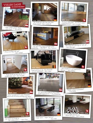 ArtNr.: 33007
"Super Ware - Super Service“
- Herr Glink
ArtNr.: 60411
"Wir haben viel Freude an
den Landhausdielen ...“ - Herr Faes
ArtNr.: 90014
ArtNr.: 33069
"Wunderschöner Eichenboden!“
- Frau Wölfle
"Wir sind von der Wildbrett Massivdiele
absolut begeistert! ...“ - Frau Kainbacher
ArtNr.: 33000
ArtNr.: 60023
ArtNr.: 39002
ArtNr.: 60092
ArtNr.: 91113
"...super wunderschöner Boden,
vielen Dank! ...“ - Frau Neuner
ArtNr.: 33000
ArtNr.: 90018
ArtNr.: 60310
ArtNr.: 90022
©Randolf
Vielen Dank
an unsere Kunden!
"Wir freuen uns sehr über den tollen
Boden, danke!“ - Herr Leonhardt
"Sehr gute Beratung, termingerechte
Lieferung, ... - PERFEKT!“ - Herr Fuellerer
"Thank you! Great Job - Very Beautiful
massive Wood Floor!“ - Herr Luytin
"... Preis-Leistung, sehr gut.“
- Herr Schmid
"... Boden flasht uns nach wie vor !! c
ziwui&trallala c&a“ - Herr Randolf
ArtNr.: 33112
"Beratung und Lieferung war sehr gut. ...“
- Herr Kneringer
ArtNr.: 90042
"Nochmals vielen Dank ... für diesen wunder-schönen Parkett.“- Herr Rüegger
"... sehr freundlicher und kompetenterVerkauf ...“ - Herr Muther
"Jeden Tag begeistert seine (Parkett)
gemütliche & zeitlose Wirkung auf‘s Neue.“
- Fam. Ganzer
"Bin mit Produkt und Servicevollauf zufrieden.“ - Herr Leumann
 