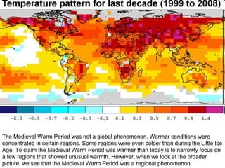 The Medieval Warm Period was not a global phenomenon. Warmer conditions were
concentrated in certain regions. Some regions were even colder than during the Little Ice
Age. To claim the Medieval Warm Period was warmer than today is to narrowly focus on
a few regions that showed unusual warmth. However, when we look at the broader
picture, we see that the Medieval Warm Period was a regional phenomenon
 