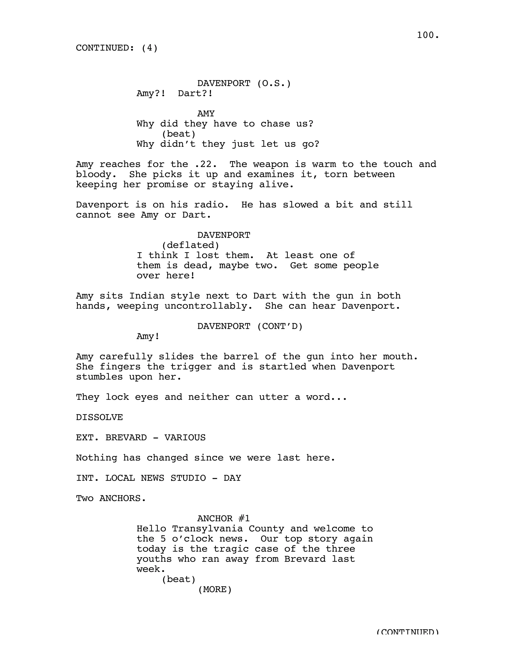 100.
CONTINUED: (4)


                      DAVENPORT (O.S.)
           Amy?!   Dart?!

                      AMY
           Why did they have to chase us?
               (beat)
           Why didn’t they just let us go?

Amy reaches for the .22. The weapon is warm to the touch and
bloody. She picks it up and examines it, torn between
keeping her promise or staying alive.

Davenport is on his radio.   He has slowed a bit and still
cannot see Amy or Dart.

                      DAVENPORT
               (deflated)
           I think I lost them. At least one of
           them is dead, maybe two. Get some people
           over here!

Amy sits Indian style next to Dart with the gun in both
hands, weeping uncontrollably. She can hear Davenport.

                      DAVENPORT (CONT’D)
           Amy!

Amy carefully slides the barrel of the gun into her mouth.
She fingers the trigger and is startled when Davenport
stumbles upon her.

They lock eyes and neither can utter a word...

DISSOLVE

EXT. BREVARD - VARIOUS

Nothing has changed since we were last here.

INT. LOCAL NEWS STUDIO - DAY

Two ANCHORS.

                      ANCHOR #1
           Hello Transylvania County and welcome to
           the 5 o’clock news. Our top story again
           today is the tragic case of the three
           youths who ran away from Brevard last
           week.
               (beat)
                      (MORE)



                                                      (CONTINUED)
 