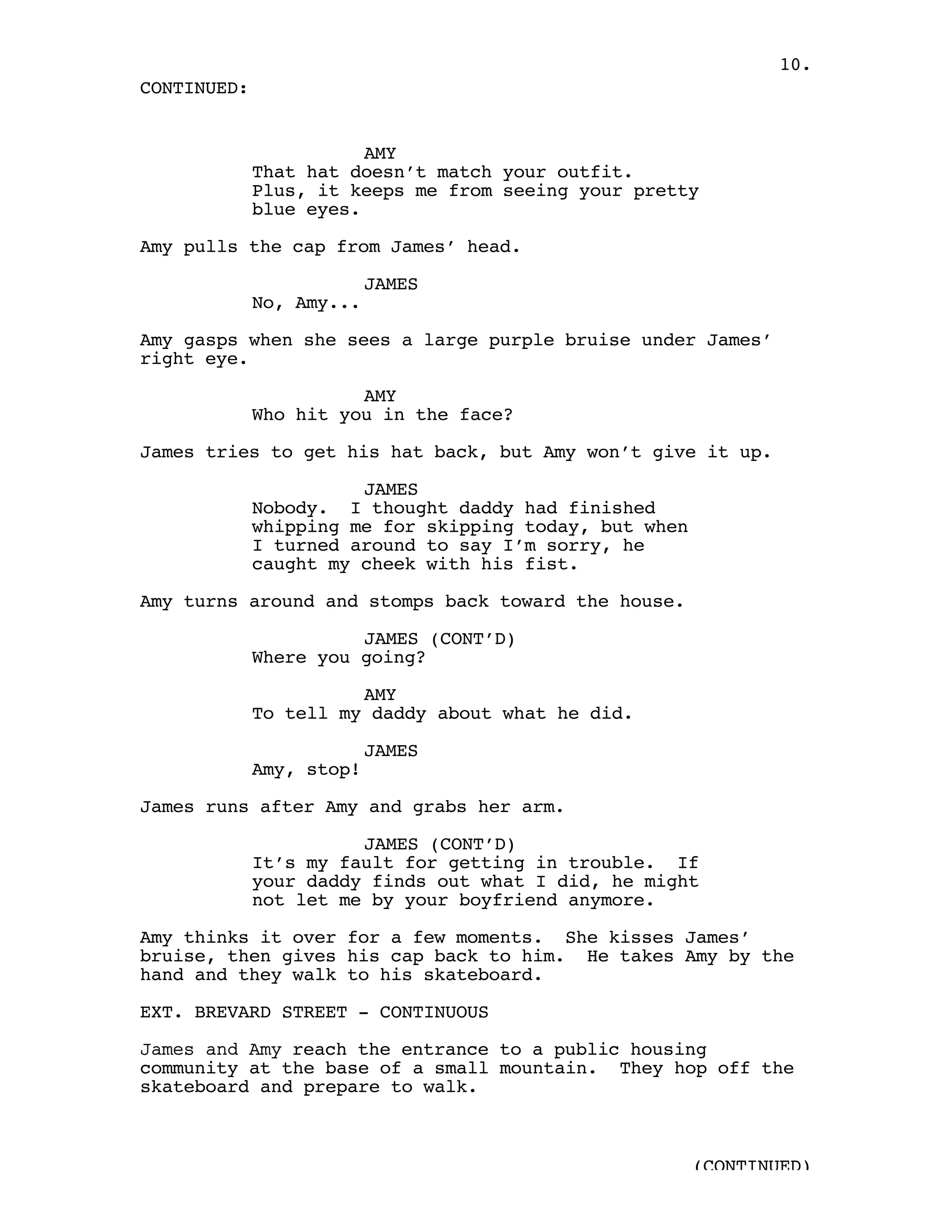 10.
CONTINUED:


                        AMY
             That hat doesn’t match your outfit.
             Plus, it keeps me from seeing your pretty
             blue eyes.

Amy pulls the cap from James’ head.

                          JAMES
             No, Amy...

Amy gasps when she sees a large purple bruise under James’
right eye.

                       AMY
             Who hit you in the face?

James tries to get his hat back, but Amy won’t give it up.

                       JAMES
             Nobody. I thought daddy had finished
             whipping me for skipping today, but when
             I turned around to say I’m sorry, he
             caught my cheek with his fist.

Amy turns around and stomps back toward the house.

                       JAMES (CONT’D)
             Where you going?

                       AMY
             To tell my daddy about what he did.

                          JAMES
             Amy, stop!

James runs after Amy and grabs her arm.

                       JAMES (CONT’D)
             It’s my fault for getting in trouble. If
             your daddy finds out what I did, he might
             not let me by your boyfriend anymore.

Amy thinks it over for a few moments. She kisses James’
bruise, then gives his cap back to him. He takes Amy by the
hand and they walk to his skateboard.

EXT. BREVARD STREET - CONTINUOUS

James and Amy reach the entrance to a public housing
community at the base of a small mountain. They hop off the
skateboard and prepare to walk.



                                                        (CONTINUED)
 