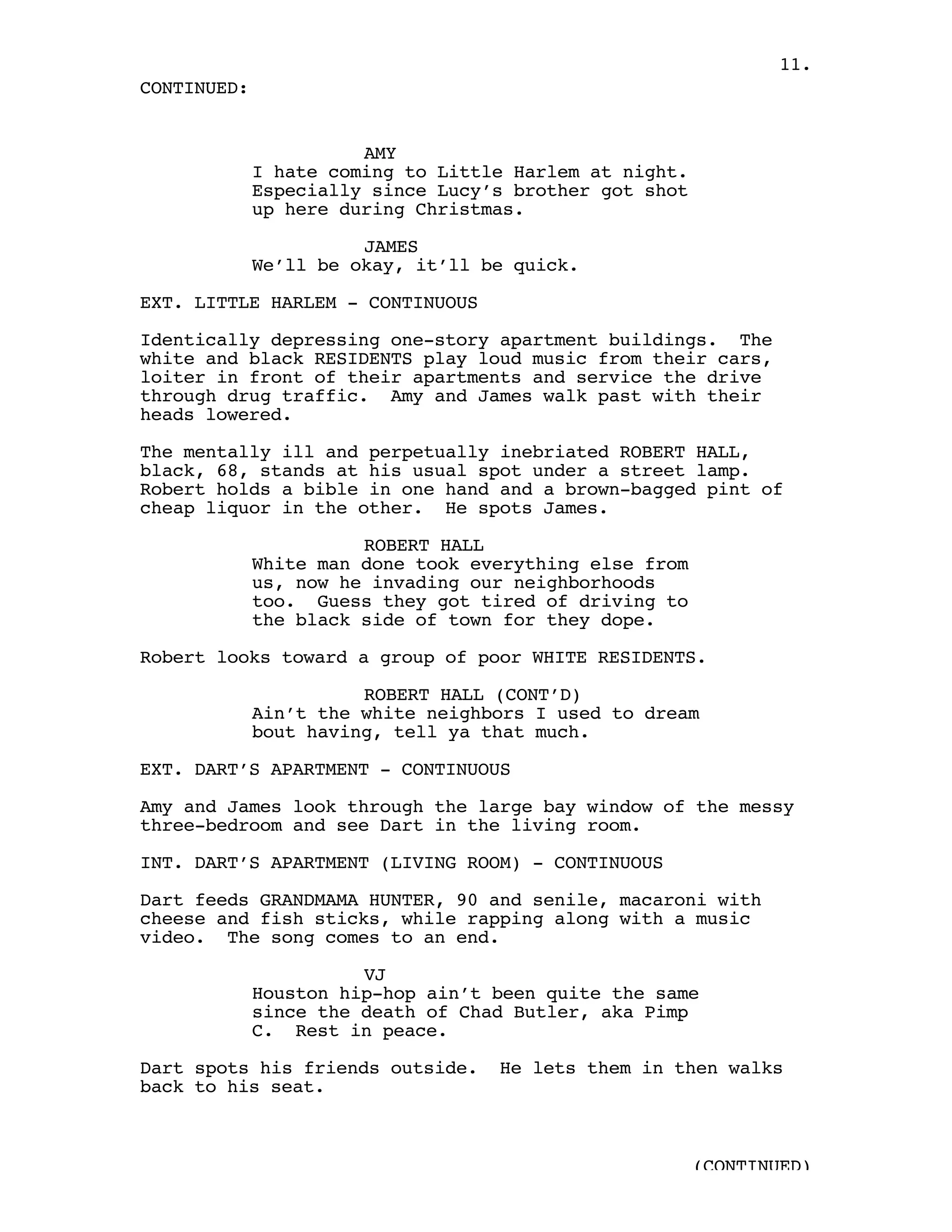 11.
CONTINUED:


                       AMY
             I hate coming to Little Harlem at night.
             Especially since Lucy’s brother got shot
             up here during Christmas.

                       JAMES
             We’ll be okay, it’ll be quick.

EXT. LITTLE HARLEM - CONTINUOUS

Identically depressing one-story apartment buildings. The
white and black RESIDENTS play loud music from their cars,
loiter in front of their apartments and service the drive
through drug traffic. Amy and James walk past with their
heads lowered.

The mentally ill and perpetually inebriated ROBERT HALL,
black, 68, stands at his usual spot under a street lamp.
Robert holds a bible in one hand and a brown-bagged pint of
cheap liquor in the other. He spots James.

                       ROBERT HALL
             White man done took everything else from
             us, now he invading our neighborhoods
             too. Guess they got tired of driving to
             the black side of town for they dope.

Robert looks toward a group of poor WHITE RESIDENTS.

                       ROBERT HALL (CONT’D)
             Ain’t the white neighbors I used to dream
             bout having, tell ya that much.

EXT. DART’S APARTMENT - CONTINUOUS

Amy and James look through the large bay window of the messy
three-bedroom and see Dart in the living room.

INT. DART’S APARTMENT (LIVING ROOM) - CONTINUOUS

Dart feeds GRANDMAMA HUNTER, 90 and senile, macaroni with
cheese and fish sticks, while rapping along with a music
video. The song comes to an end.

                       VJ
             Houston hip-hop ain’t been quite the same
             since the death of Chad Butler, aka Pimp
             C. Rest in peace.

Dart spots his friends outside.    He lets them in then walks
back to his seat.



                                                        (CONTINUED)
 