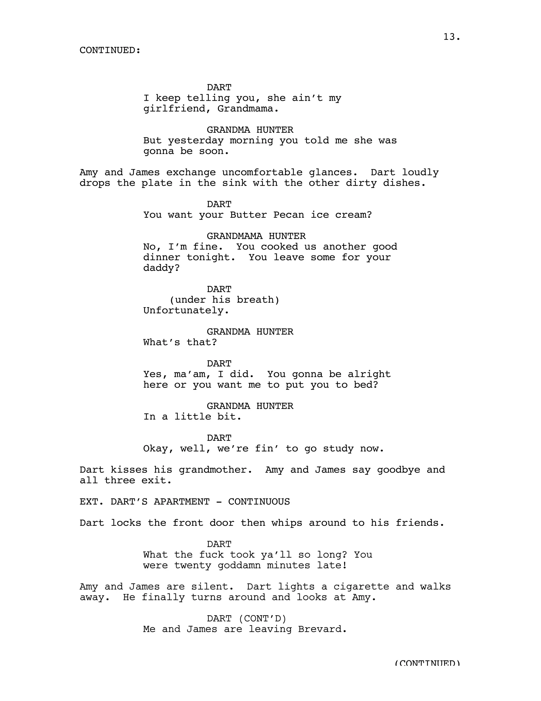 13.
CONTINUED:


                       DART
             I keep telling you, she ain’t my
             girlfriend, Grandmama.

                       GRANDMA HUNTER
             But yesterday morning you told me she was
             gonna be soon.

Amy and James exchange uncomfortable glances. Dart loudly
drops the plate in the sink with the other dirty dishes.

                       DART
             You want your Butter Pecan ice cream?

                       GRANDMAMA HUNTER
             No, I’m fine. You cooked us another good
             dinner tonight. You leave some for your
             daddy?

                       DART
                 (under his breath)
             Unfortunately.

                       GRANDMA HUNTER
             What’s that?

                       DART
             Yes, ma’am, I did. You gonna be alright
             here or you want me to put you to bed?

                       GRANDMA HUNTER
             In a little bit.

                       DART
             Okay, well, we’re fin’ to go study now.

Dart kisses his grandmother.    Amy and James say goodbye and
all three exit.

EXT. DART’S APARTMENT - CONTINUOUS

Dart locks the front door then whips around to his friends.

                       DART
             What the fuck took ya’ll so long? You
             were twenty goddamn minutes late!

Amy and James are silent. Dart lights a cigarette and walks
away. He finally turns around and looks at Amy.

                       DART (CONT’D)
             Me and James are leaving Brevard.


                                                       (CONTINUED)
 