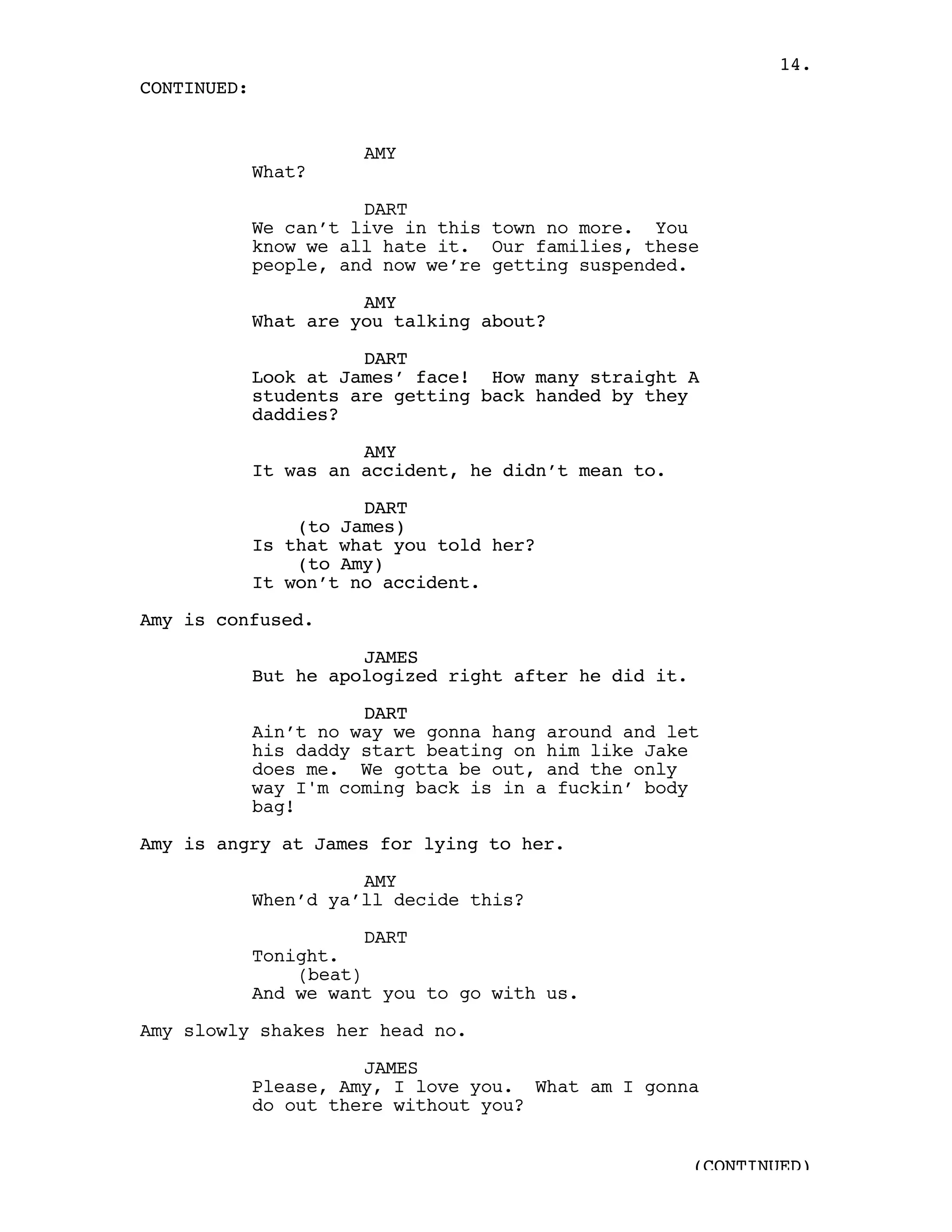 14.
CONTINUED:


                       AMY
             What?

                       DART
             We can’t live in this town no more. You
             know we all hate it. Our families, these
             people, and now we’re getting suspended.

                       AMY
             What are you talking about?

                       DART
             Look at James’ face! How many straight A
             students are getting back handed by they
             daddies?

                       AMY
             It was an accident, he didn’t mean to.

                       DART
                 (to James)
             Is that what you told her?
                 (to Amy)
             It won’t no accident.

Amy is confused.

                       JAMES
             But he apologized right after he did it.

                       DART
             Ain’t no way we gonna hang around and let
             his daddy start beating on him like Jake
             does me. We gotta be out, and the only
             way I'm coming back is in a fuckin’ body
             bag!

Amy is angry at James for lying to her.

                       AMY
             When’d ya’ll decide this?

                        DART
             Tonight.
                 (beat)
             And we want you to go with us.

Amy slowly shakes her head no.

                       JAMES
             Please, Amy, I love you. What am I gonna
             do out there without you?


                                                        (CONTINUED)
 