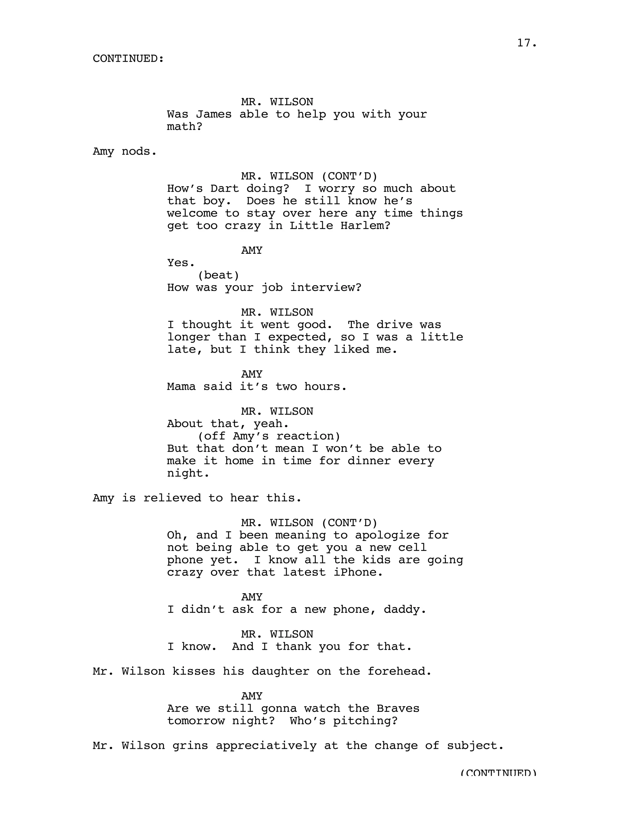 17.
CONTINUED:


                       MR. WILSON
             Was James able to help you with your
             math?

Amy nods.

                       MR. WILSON (CONT’D)
             How’s Dart doing? I worry so much about
             that boy. Does he still know he’s
             welcome to stay over here any time things
             get too crazy in Little Harlem?

                        AMY
             Yes.
                 (beat)
             How was your job interview?

                       MR. WILSON
             I thought it went good. The drive was
             longer than I expected, so I was a little
             late, but I think they liked me.

                       AMY
             Mama said it’s two hours.

                       MR. WILSON
             About that, yeah.
                 (off Amy’s reaction)
             But that don’t mean I won’t be able to
             make it home in time for dinner every
             night.

Amy is relieved to hear this.

                       MR. WILSON (CONT’D)
             Oh, and I been meaning to apologize for
             not being able to get you a new cell
             phone yet. I know all the kids are going
             crazy over that latest iPhone.

                       AMY
             I didn’t ask for a new phone, daddy.

                        MR. WILSON
             I know.   And I thank you for that.

Mr. Wilson kisses his daughter on the forehead.

                       AMY
             Are we still gonna watch the Braves
             tomorrow night? Who’s pitching?

Mr. Wilson grins appreciatively at the change of subject.

                                                      (CONTINUED)
 