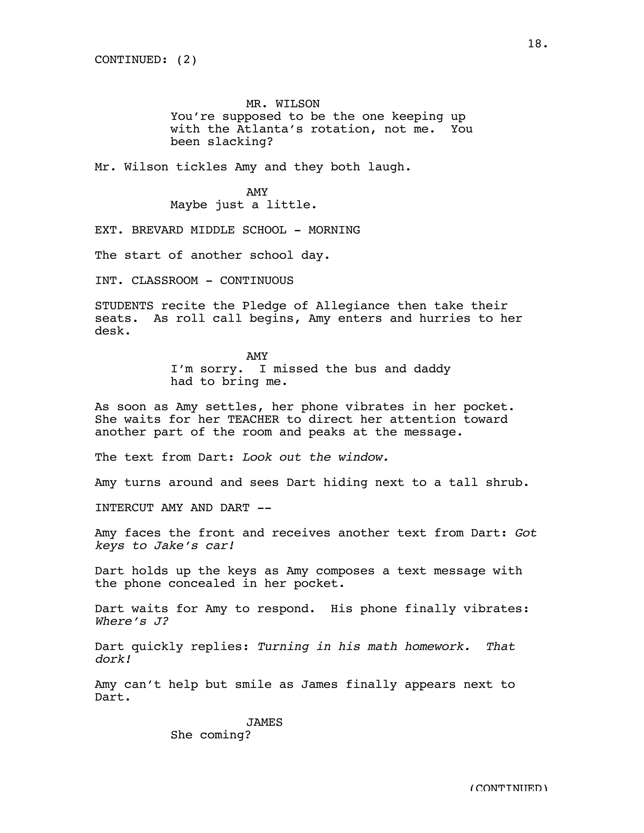 18.
CONTINUED: (2)


                    MR. WILSON
          You’re supposed to be the one keeping up
          with the Atlanta’s rotation, not me. You
          been slacking?

Mr. Wilson tickles Amy and they both laugh.

                    AMY
          Maybe just a little.

EXT. BREVARD MIDDLE SCHOOL - MORNING

The start of another school day.

INT. CLASSROOM - CONTINUOUS

STUDENTS recite the Pledge of Allegiance then take their
seats. As roll call begins, Amy enters and hurries to her
desk.

                    AMY
          I’m sorry. I missed the bus and daddy
          had to bring me.

As soon as Amy settles, her phone vibrates in her pocket.
She waits for her TEACHER to direct her attention toward
another part of the room and peaks at the message.

The text from Dart: Look out the window.

Amy turns around and sees Dart hiding next to a tall shrub.

INTERCUT AMY AND DART --

Amy faces the front and receives another text from Dart: Got
keys to Jake’s car!

Dart holds up the keys as Amy composes a text message with
the phone concealed in her pocket.

Dart waits for Amy to respond.   His phone finally vibrates:
Where’s J?

Dart quickly replies: Turning in his math homework.   That
dork!

Amy can’t help but smile as James finally appears next to
Dart.

                    JAMES
          She coming?



                                                   (CONTINUED)
 