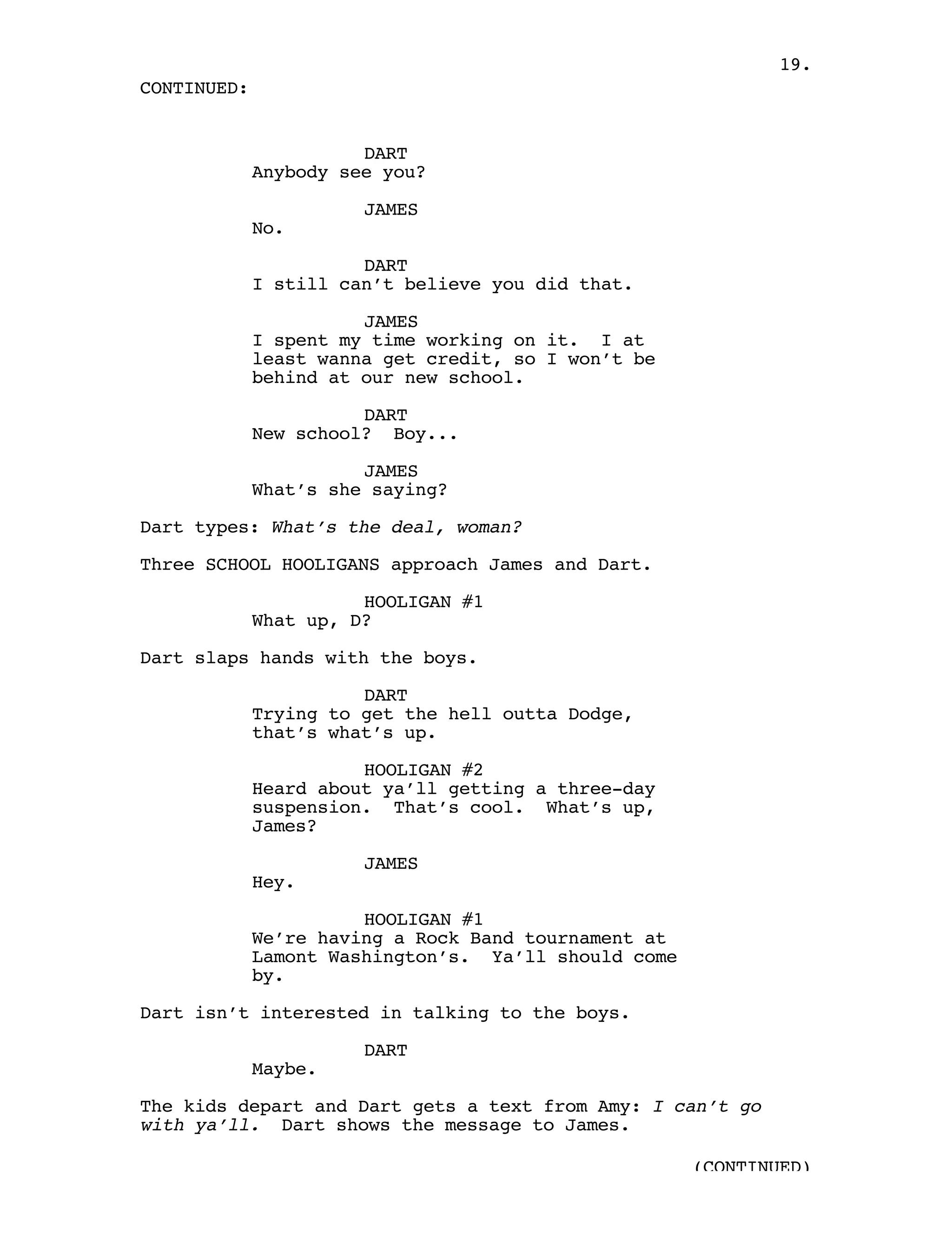 19.
CONTINUED:


                       DART
             Anybody see you?

                       JAMES
             No.

                       DART
             I still can’t believe you did that.

                       JAMES
             I spent my time working on it. I at
             least wanna get credit, so I won’t be
             behind at our new school.

                       DART
             New school? Boy...

                       JAMES
             What’s she saying?

Dart types: What’s the deal, woman?

Three SCHOOL HOOLIGANS approach James and Dart.

                       HOOLIGAN #1
             What up, D?

Dart slaps hands with the boys.

                       DART
             Trying to get the hell outta Dodge,
             that’s what’s up.

                       HOOLIGAN #2
             Heard about ya’ll getting a three-day
             suspension. That’s cool. What’s up,
             James?

                       JAMES
             Hey.

                       HOOLIGAN #1
             We’re having a Rock Band tournament at
             Lamont Washington’s. Ya’ll should come
             by.

Dart isn’t interested in talking to the boys.

                       DART
             Maybe.

The kids depart and Dart gets a text from Amy: I can’t go
with ya’ll. Dart shows the message to James.

                                                      (CONTINUED)
 