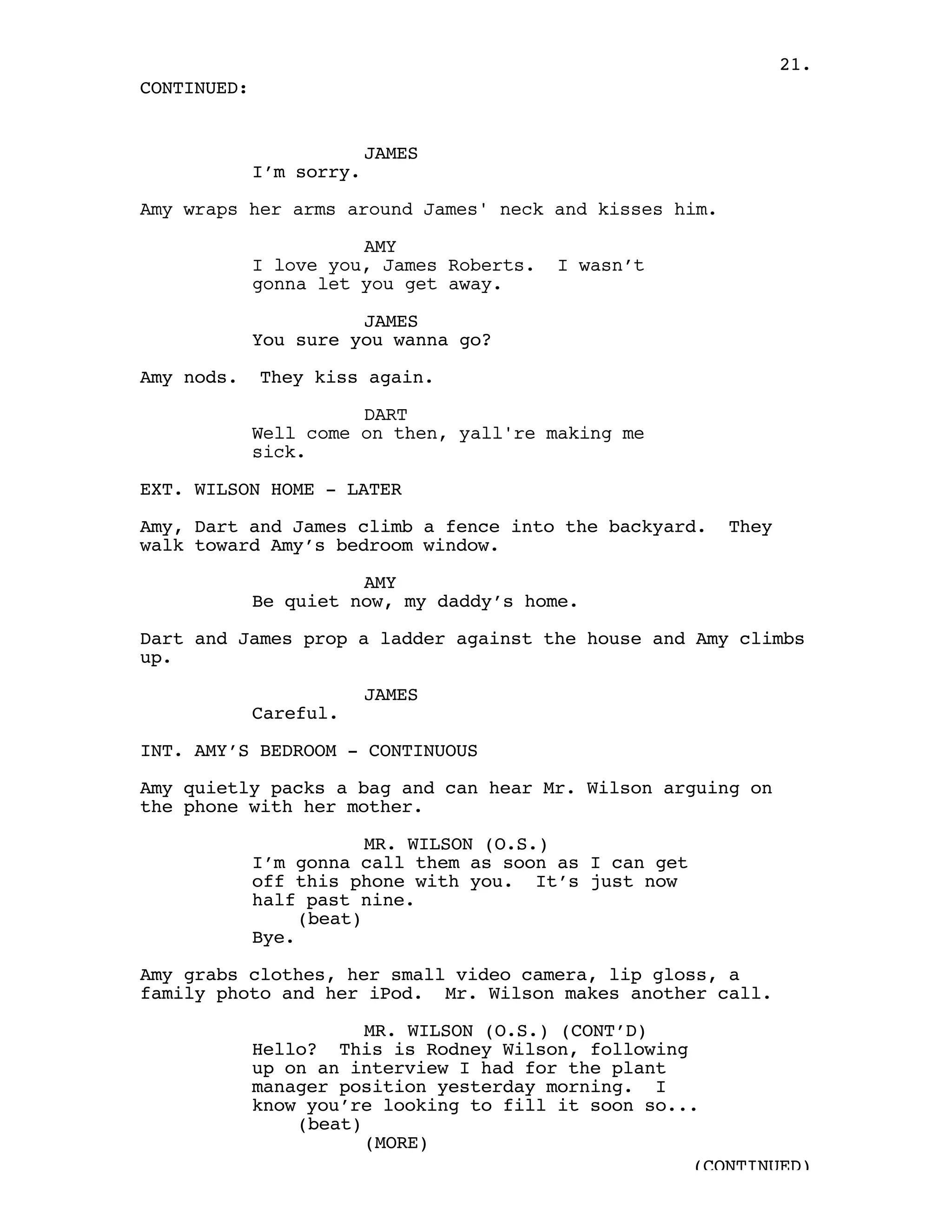 21.
CONTINUED:


                          JAMES
             I’m sorry.

Amy wraps her arms around James' neck and kisses him.

                       AMY
             I love you, James Roberts.   I wasn’t
             gonna let you get away.

                       JAMES
             You sure you wanna go?

Amy nods.    They kiss again.

                       DART
             Well come on then, yall're making me
             sick.

EXT. WILSON HOME - LATER

Amy, Dart and James climb a fence into the backyard.    They
walk toward Amy’s bedroom window.

                       AMY
             Be quiet now, my daddy’s home.

Dart and James prop a ladder against the house and Amy climbs
up.

                          JAMES
             Careful.

INT. AMY’S BEDROOM - CONTINUOUS

Amy quietly packs a bag and can hear Mr. Wilson arguing on
the phone with her mother.

                         MR. WILSON (O.S.)
             I’m gonna call them as soon as I can get
             off this phone with you. It’s just now
             half past nine.
                  (beat)
             Bye.

Amy grabs clothes, her small video camera, lip gloss, a
family photo and her iPod. Mr. Wilson makes another call.

                        MR. WILSON (O.S.) (CONT’D)
             Hello? This is Rodney Wilson, following
             up on an interview I had for the plant
             manager position yesterday morning. I
             know you’re looking to fill it soon so...
                 (beat)
                        (MORE)
                                                     (CONTINUED)
 