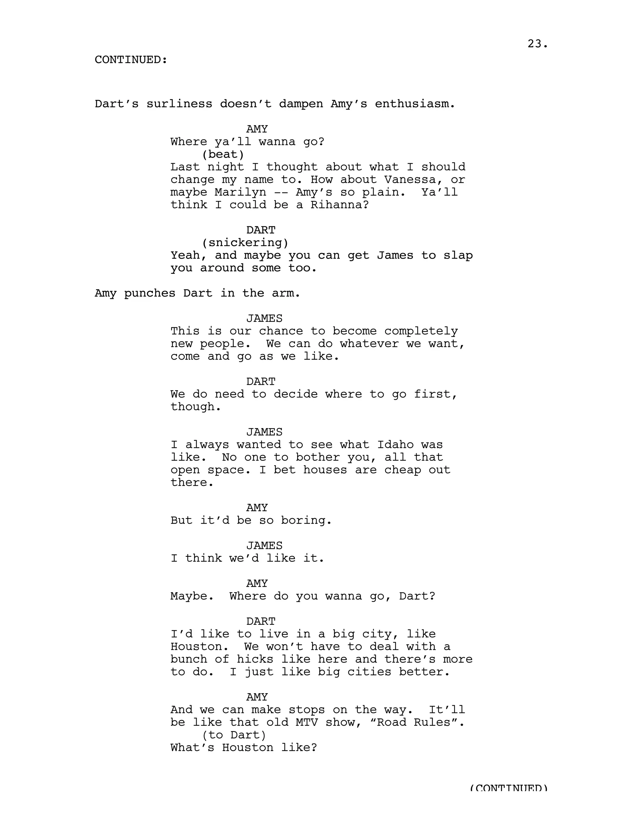 23.
CONTINUED:


Dart’s surliness doesn’t dampen Amy’s enthusiasm.

                        AMY
             Where ya’ll wanna go?
                 (beat)
             Last night I thought about what I should
             change my name to. How about Vanessa, or
             maybe Marilyn -- Amy’s so plain. Ya’ll
             think I could be a Rihanna?

                       DART
                 (snickering)
             Yeah, and maybe you can get James to slap
             you around some too.

Amy punches Dart in the arm.

                       JAMES
             This is our chance to become completely
             new people. We can do whatever we want,
             come and go as we like.

                       DART
             We do need to decide where to go first,
             though.

                       JAMES
             I always wanted to see what Idaho was
             like. No one to bother you, all that
             open space. I bet houses are cheap out
             there.

                       AMY
             But it’d be so boring.

                       JAMES
             I think we’d like it.

                        AMY
             Maybe.   Where do you wanna go, Dart?

                       DART
             I’d like to live in a big city, like
             Houston. We won’t have to deal with a
             bunch of hicks like here and there’s more
             to do. I just like big cities better.

                       AMY
             And we can make stops on the way. It’ll
             be like that old MTV show, “Road Rules”.
                 (to Dart)
             What’s Houston like?


                                                        (CONTINUED)
 