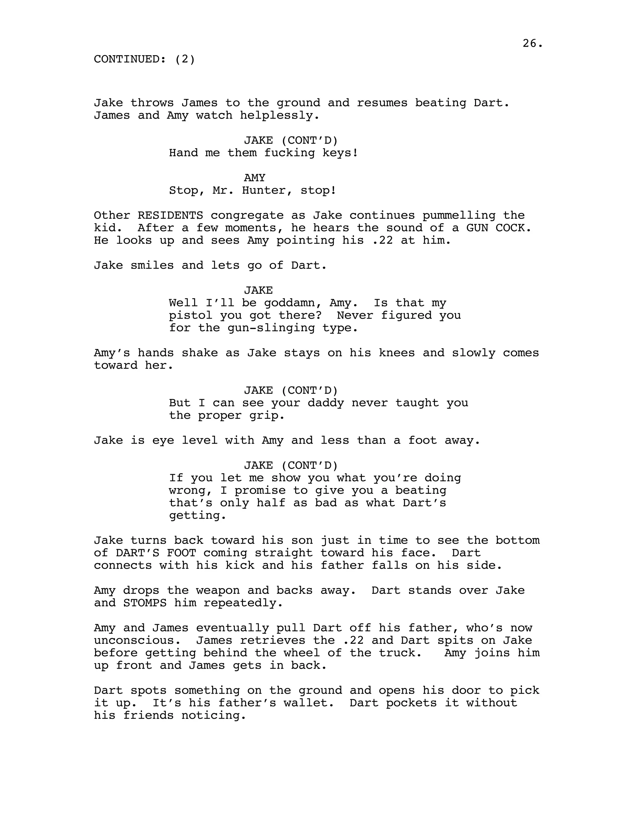 26.
CONTINUED: (2)


Jake throws James to the ground and resumes beating Dart.
James and Amy watch helplessly.

                    JAKE (CONT’D)
          Hand me them fucking keys!

                    AMY
          Stop, Mr. Hunter, stop!

Other RESIDENTS congregate as Jake continues pummelling the
kid. After a few moments, he hears the sound of a GUN COCK.
He looks up and sees Amy pointing his .22 at him.

Jake smiles and lets go of Dart.

                    JAKE
          Well I’ll be goddamn, Amy. Is that my
          pistol you got there? Never figured you
          for the gun-slinging type.

Amy’s hands shake as Jake stays on his knees and slowly comes
toward her.

                    JAKE (CONT’D)
          But I can see your daddy never taught you
          the proper grip.

Jake is eye level with Amy and less than a foot away.

                    JAKE (CONT’D)
          If you let me show you what you’re doing
          wrong, I promise to give you a beating
          that’s only half as bad as what Dart’s
          getting.

Jake turns back toward his son just in time to see the bottom
of DART’S FOOT coming straight toward his face. Dart
connects with his kick and his father falls on his side.

Amy drops the weapon and backs away.   Dart stands over Jake
and STOMPS him repeatedly.

Amy and James eventually pull Dart off his father, who’s now
unconscious. James retrieves the .22 and Dart spits on Jake
before getting behind the wheel of the truck.   Amy joins him
up front and James gets in back.

Dart spots something on the ground and opens his door to pick
it up. It’s his father’s wallet. Dart pockets it without
his friends noticing.
 