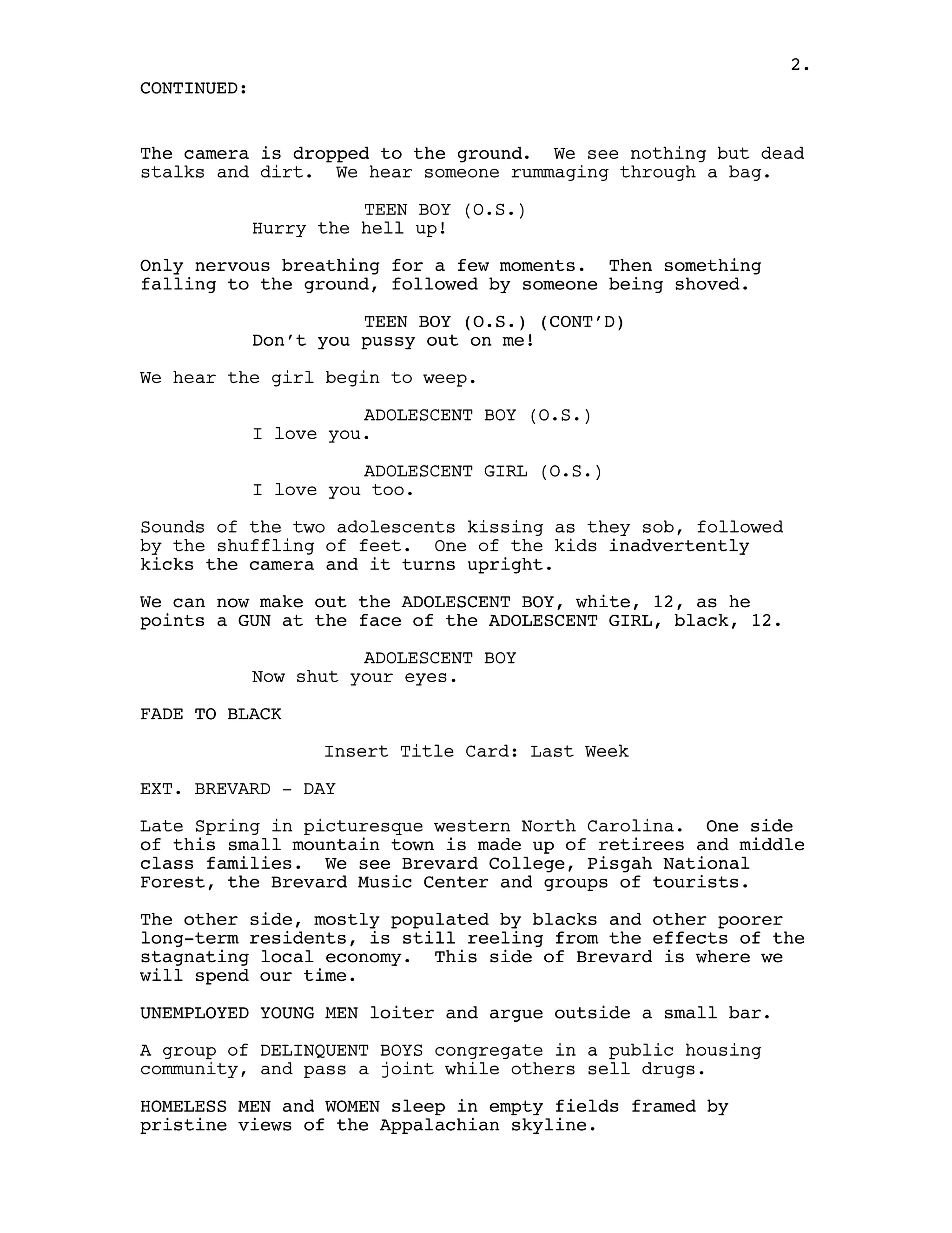 2.
CONTINUED:


The camera is dropped to the ground. We see nothing but dead
stalks and dirt. We hear someone rummaging through a bag.

                       TEEN BOY (O.S.)
             Hurry the hell up!

Only nervous breathing for a few moments. Then something
falling to the ground, followed by someone being shoved.

                       TEEN BOY (O.S.) (CONT’D)
             Don’t you pussy out on me!

We hear the girl begin to weep.

                       ADOLESCENT BOY (O.S.)
             I love you.

                       ADOLESCENT GIRL (O.S.)
             I love you too.

Sounds of the two adolescents kissing as they sob, followed
by the shuffling of feet. One of the kids inadvertently
kicks the camera and it turns upright.

We can now make out the ADOLESCENT BOY, white, 12, as he
points a GUN at the face of the ADOLESCENT GIRL, black, 12.

                       ADOLESCENT BOY
             Now shut your eyes.

FADE TO BLACK

                   Insert Title Card: Last Week

EXT. BREVARD - DAY

Late Spring in picturesque western North Carolina. One side
of this small mountain town is made up of retirees and middle
class families. We see Brevard College, Pisgah National
Forest, the Brevard Music Center and groups of tourists.

The other side, mostly populated by blacks and other poorer
long-term residents, is still reeling from the effects of the
stagnating local economy. This side of Brevard is where we
will spend our time.

UNEMPLOYED YOUNG MEN loiter and argue outside a small bar.

A group of DELINQUENT BOYS congregate in a public housing
community, and pass a joint while others sell drugs.

HOMELESS MEN and WOMEN sleep in empty fields framed by
pristine views of the Appalachian skyline.
 