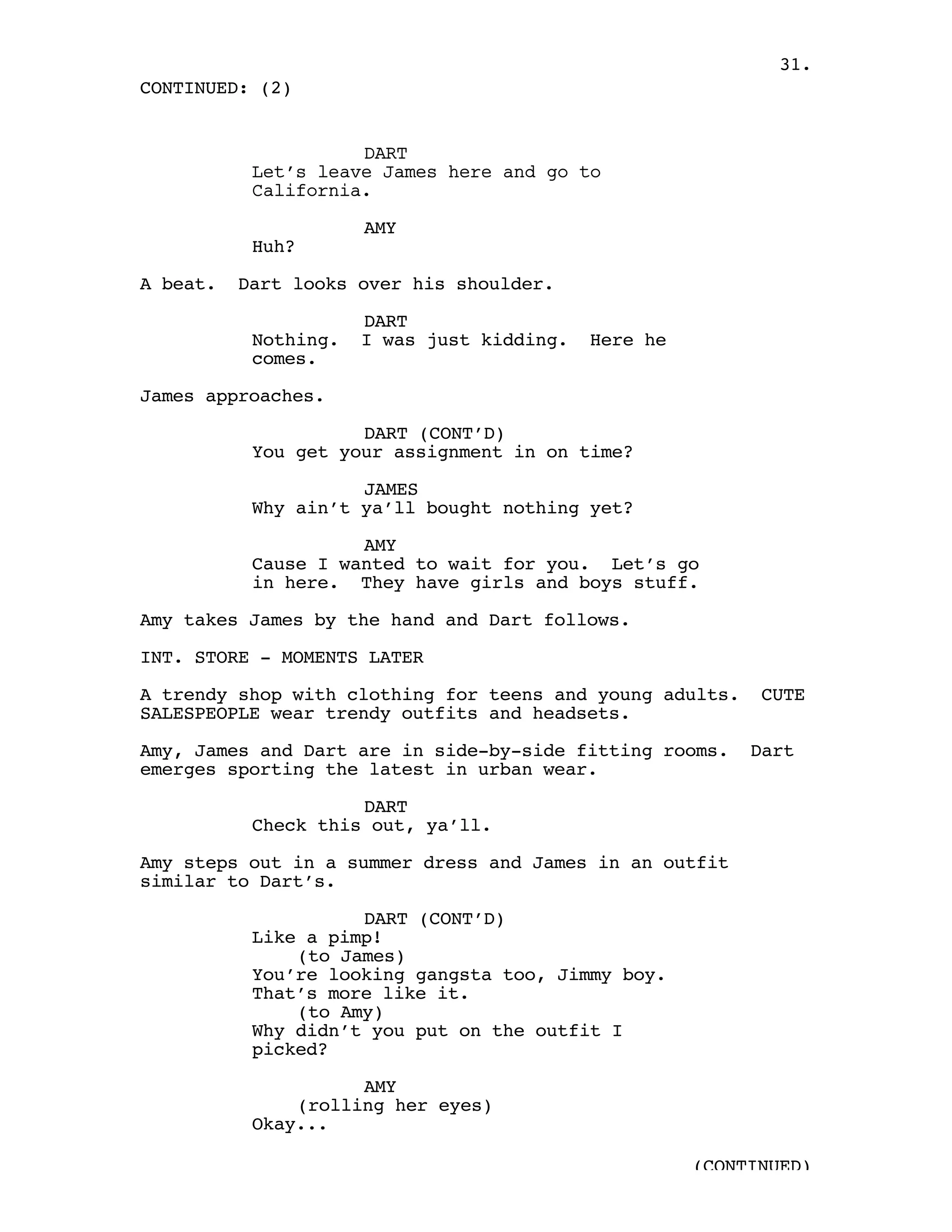 31.
CONTINUED: (2)


                     DART
           Let’s leave James here and go to
           California.

                      AMY
           Huh?

A beat.   Dart looks over his shoulder.

                      DART
           Nothing.   I was just kidding.   Here he
           comes.

James approaches.

                     DART (CONT’D)
           You get your assignment in on time?

                     JAMES
           Why ain’t ya’ll bought nothing yet?

                     AMY
           Cause I wanted to wait for you. Let’s go
           in here. They have girls and boys stuff.

Amy takes James by the hand and Dart follows.

INT. STORE - MOMENTS LATER

A trendy shop with clothing for teens and young adults.     CUTE
SALESPEOPLE wear trendy outfits and headsets.

Amy, James and Dart are in side-by-side fitting rooms.     Dart
emerges sporting the latest in urban wear.

                     DART
           Check this out, ya’ll.

Amy steps out in a summer dress and James in an outfit
similar to Dart’s.

                     DART (CONT’D)
           Like a pimp!
               (to James)
           You’re looking gangsta too, Jimmy boy.
           That’s more like it.
               (to Amy)
           Why didn’t you put on the outfit I
           picked?

                     AMY
               (rolling her eyes)
           Okay...

                                                      (CONTINUED)
 