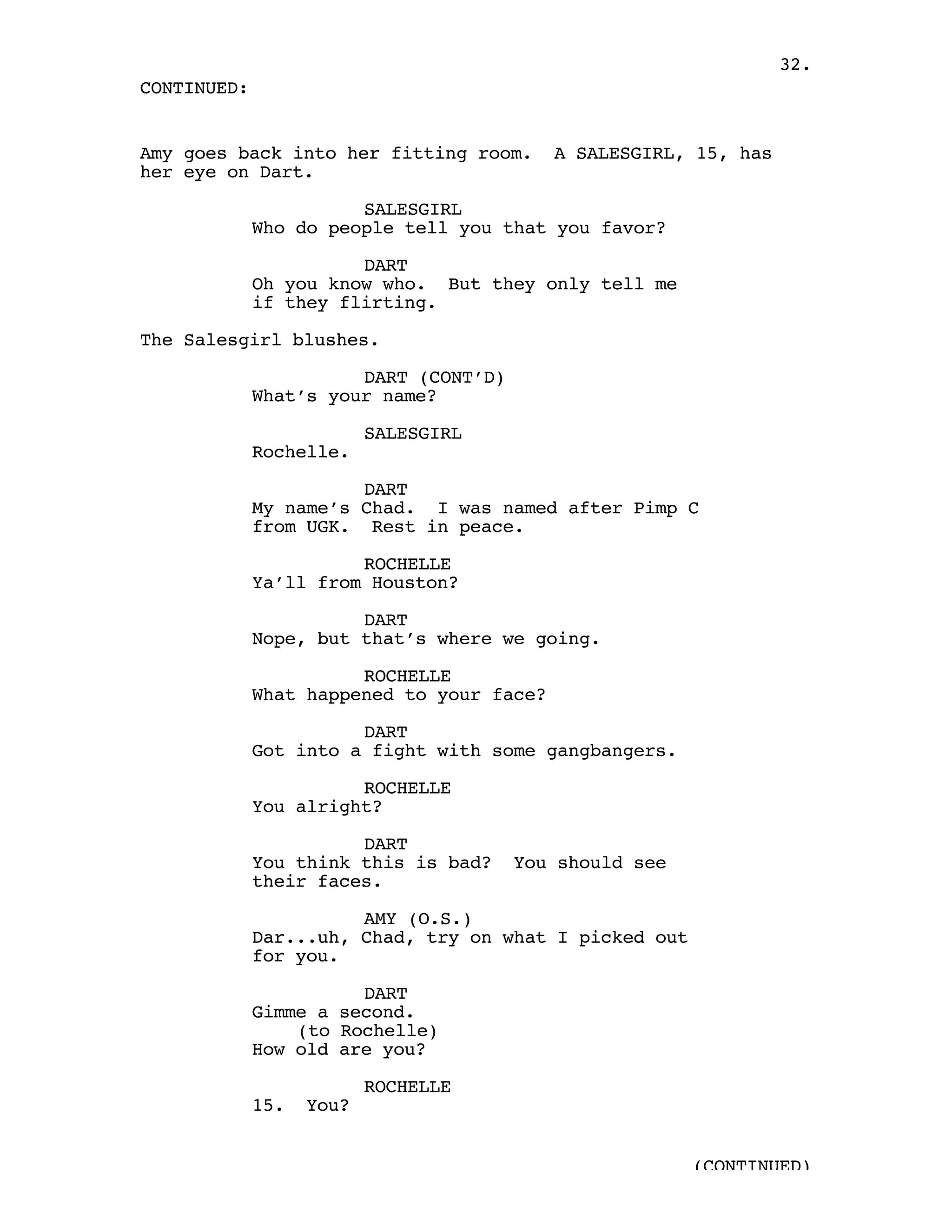 32.
CONTINUED:


Amy goes back into her fitting room.       A SALESGIRL, 15, has
her eye on Dart.

                       SALESGIRL
             Who do people tell you that you favor?

                       DART
             Oh you know who. But they only tell me
             if they flirting.

The Salesgirl blushes.

                       DART (CONT’D)
             What’s your name?

                          SALESGIRL
             Rochelle.

                       DART
             My name’s Chad. I was named after Pimp C
             from UGK. Rest in peace.

                       ROCHELLE
             Ya’ll from Houston?

                       DART
             Nope, but that’s where we going.

                       ROCHELLE
             What happened to your face?

                       DART
             Got into a fight with some gangbangers.

                       ROCHELLE
             You alright?

                       DART
             You think this is bad?    You should see
             their faces.

                       AMY (O.S.)
             Dar...uh, Chad, try on what I picked out
             for you.

                       DART
             Gimme a second.
                 (to Rochelle)
             How old are you?

                          ROCHELLE
             15.   You?


                                                        (CONTINUED)
 