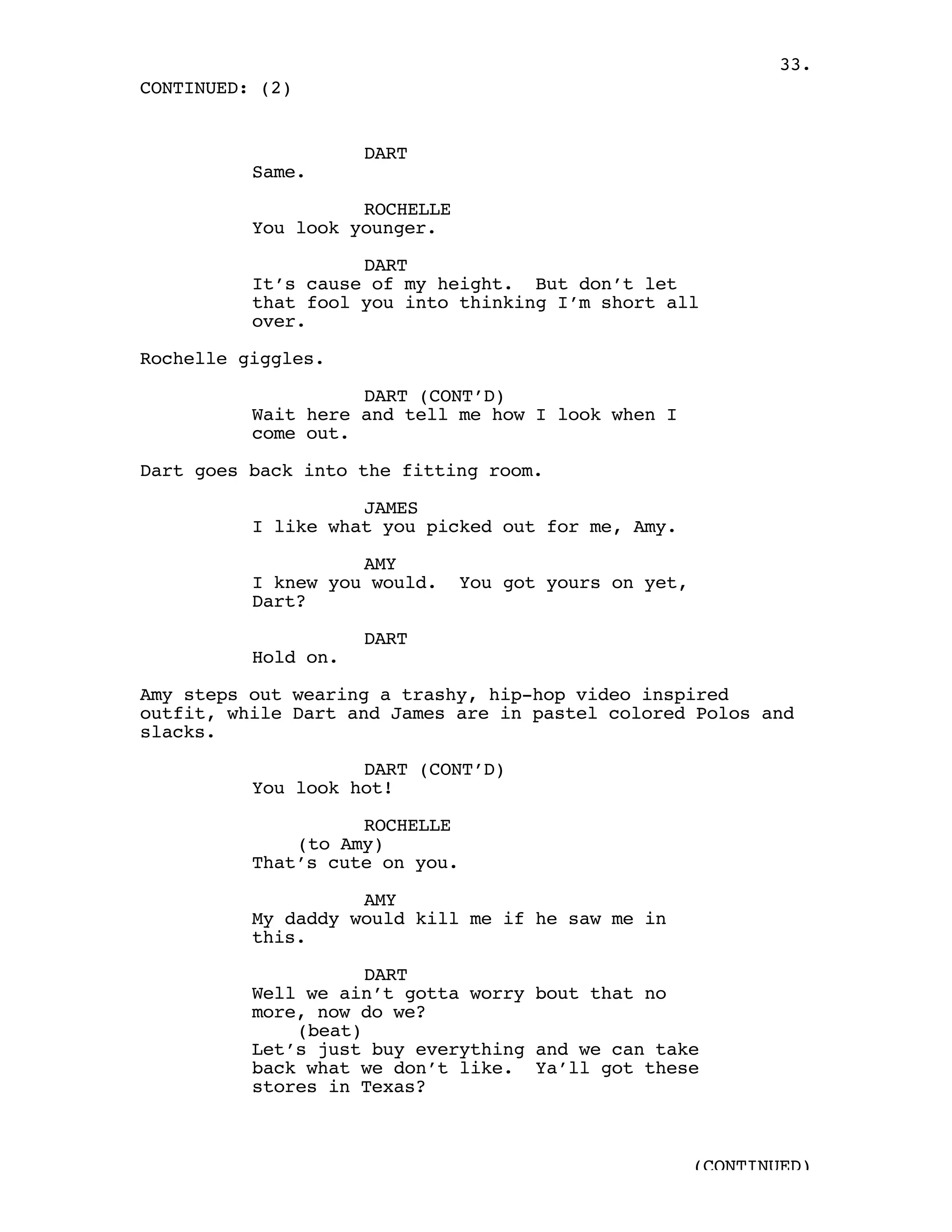 33.
CONTINUED: (2)


                     DART
          Same.

                    ROCHELLE
          You look younger.

                    DART
          It’s cause of my height. But don’t let
          that fool you into thinking I’m short all
          over.

Rochelle giggles.

                    DART (CONT’D)
          Wait here and tell me how I look when I
          come out.

Dart goes back into the fitting room.

                    JAMES
          I like what you picked out for me, Amy.

                    AMY
          I knew you would.     You got yours on yet,
          Dart?

                     DART
          Hold on.

Amy steps out wearing a trashy, hip-hop video inspired
outfit, while Dart and James are in pastel colored Polos and
slacks.

                    DART (CONT’D)
          You look hot!

                    ROCHELLE
              (to Amy)
          That’s cute on you.

                    AMY
          My daddy would kill me if he saw me in
          this.

                     DART
          Well we ain’t gotta worry bout that no
          more, now do we?
              (beat)
          Let’s just buy everything and we can take
          back what we don’t like. Ya’ll got these
          stores in Texas?



                                                        (CONTINUED)
 