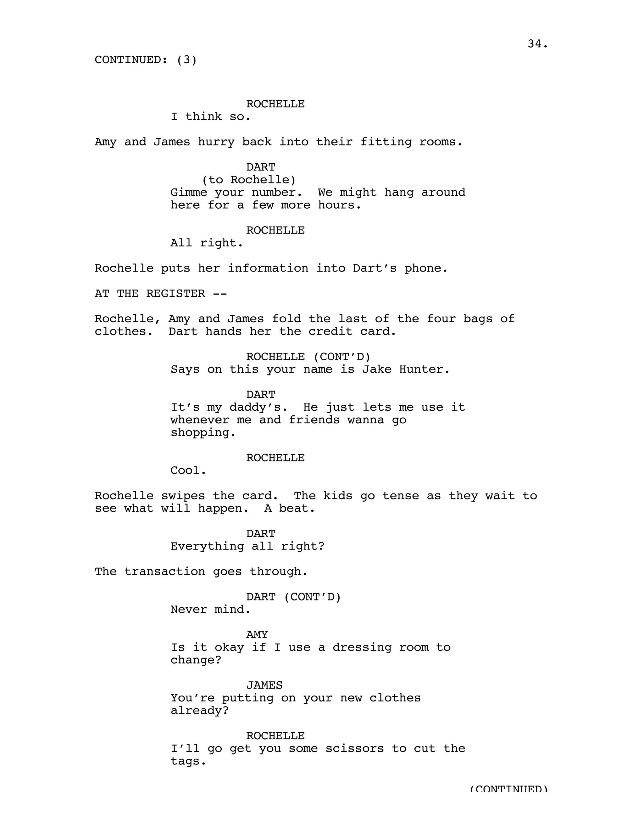 34.
CONTINUED: (3)


                    ROCHELLE
          I think so.

Amy and James hurry back into their fitting rooms.

                    DART
              (to Rochelle)
          Gimme your number. We might hang around
          here for a few more hours.

                       ROCHELLE
          All right.

Rochelle puts her information into Dart’s phone.

AT THE REGISTER --

Rochelle, Amy and James fold the last of the four bags of
clothes. Dart hands her the credit card.

                    ROCHELLE (CONT’D)
          Says on this your name is Jake Hunter.

                    DART
          It’s my daddy’s. He just lets me use it
          whenever me and friends wanna go
          shopping.

                       ROCHELLE
          Cool.

Rochelle swipes the card. The kids go tense as they wait to
see what will happen. A beat.

                    DART
          Everything all right?

The transaction goes through.

                    DART (CONT’D)
          Never mind.

                    AMY
          Is it okay if I use a dressing room to
          change?

                    JAMES
          You’re putting on your new clothes
          already?

                    ROCHELLE
          I’ll go get you some scissors to cut the
          tags.

                                                     (CONTINUED)
 