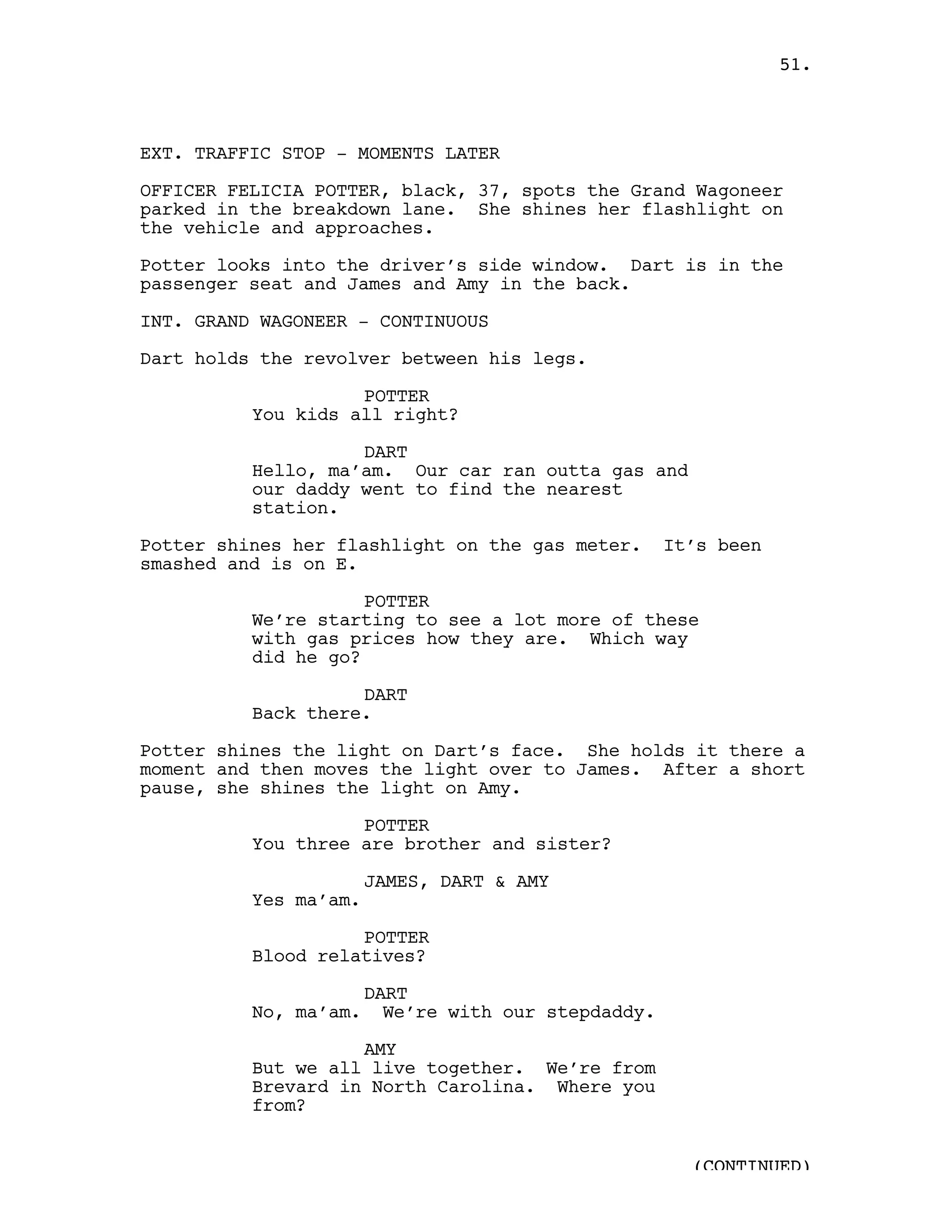 51.



EXT. TRAFFIC STOP - MOMENTS LATER

OFFICER FELICIA POTTER, black, 37, spots the Grand Wagoneer
parked in the breakdown lane. She shines her flashlight on
the vehicle and approaches.

Potter looks into the driver’s side window. Dart is in the
passenger seat and James and Amy in the back.

INT. GRAND WAGONEER - CONTINUOUS

Dart holds the revolver between his legs.

                    POTTER
          You kids all right?

                    DART
          Hello, ma’am. Our car ran outta gas and
          our daddy went to find the nearest
          station.

Potter shines her flashlight on the gas meter.       It’s been
smashed and is on E.

                     POTTER
          We’re starting to see a lot more of these
          with gas prices how they are. Which way
          did he go?

                    DART
          Back there.

Potter shines the light on Dart’s face. She holds it there a
moment and then moves the light over to James. After a short
pause, she shines the light on Amy.

                    POTTER
          You three are brother and sister?

                       JAMES, DART & AMY
          Yes ma’am.

                    POTTER
          Blood relatives?

                       DART
          No, ma’am.     We’re with our stepdaddy.

                    AMY
          But we all live together. We’re from
          Brevard in North Carolina. Where you
          from?


                                                       (CONTINUED)
 