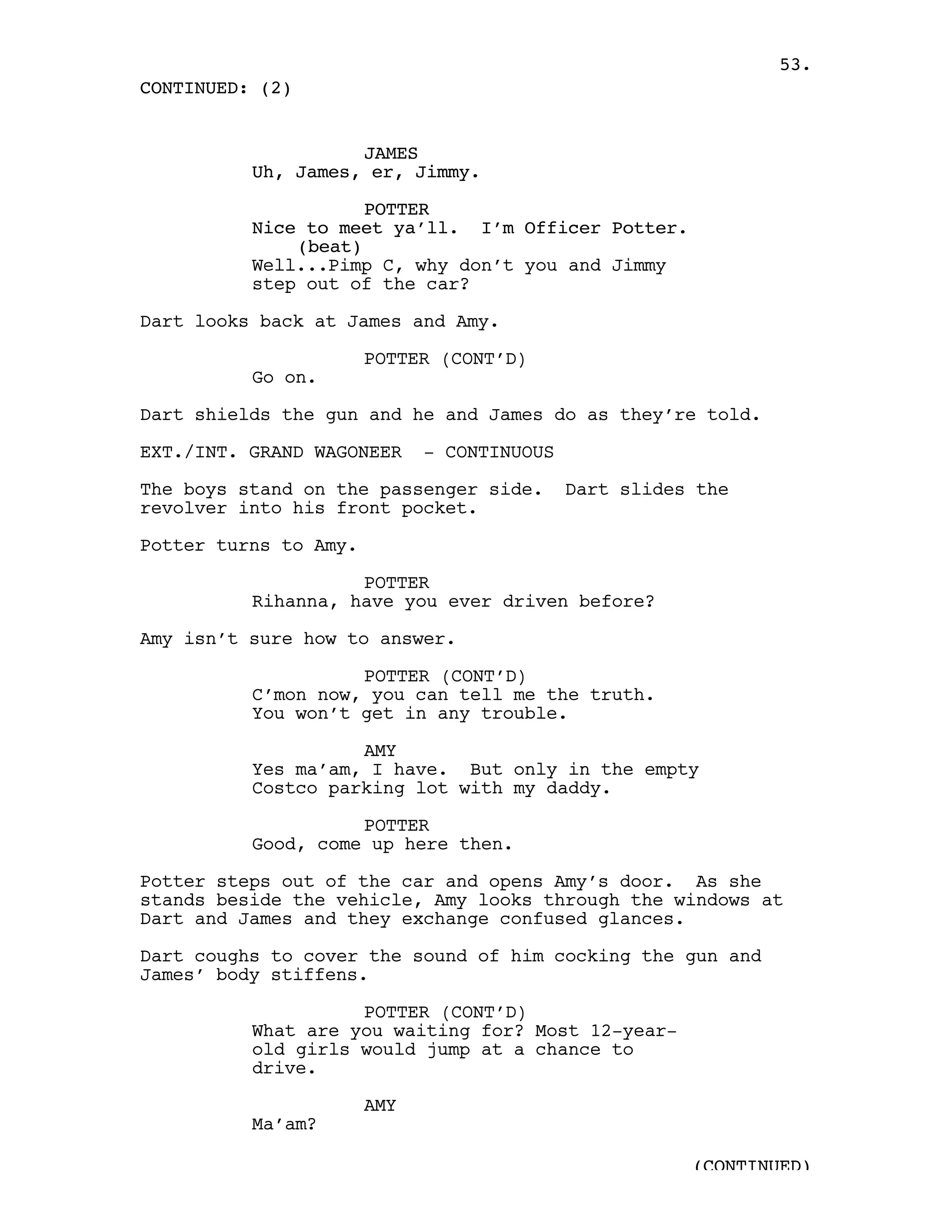 53.
CONTINUED: (2)


                    JAMES
          Uh, James, er, Jimmy.

                     POTTER
          Nice to meet ya’ll. I’m Officer Potter.
              (beat)
          Well...Pimp C, why don’t you and Jimmy
          step out of the car?

Dart looks back at James and Amy.

                       POTTER (CONT’D)
          Go on.

Dart shields the gun and he and James do as they’re told.

EXT./INT. GRAND WAGONEER     - CONTINUOUS

The boys stand on the passenger side.       Dart slides the
revolver into his front pocket.

Potter turns to Amy.

                    POTTER
          Rihanna, have you ever driven before?

Amy isn’t sure how to answer.

                    POTTER (CONT’D)
          C’mon now, you can tell me the truth.
          You won’t get in any trouble.

                    AMY
          Yes ma’am, I have. But only in the empty
          Costco parking lot with my daddy.

                    POTTER
          Good, come up here then.

Potter steps out of the car and opens Amy’s door. As she
stands beside the vehicle, Amy looks through the windows at
Dart and James and they exchange confused glances.

Dart coughs to cover the sound of him cocking the gun and
James’ body stiffens.

                    POTTER (CONT’D)
          What are you waiting for? Most 12-year-
          old girls would jump at a chance to
          drive.

                       AMY
          Ma’am?

                                                       (CONTINUED)
 