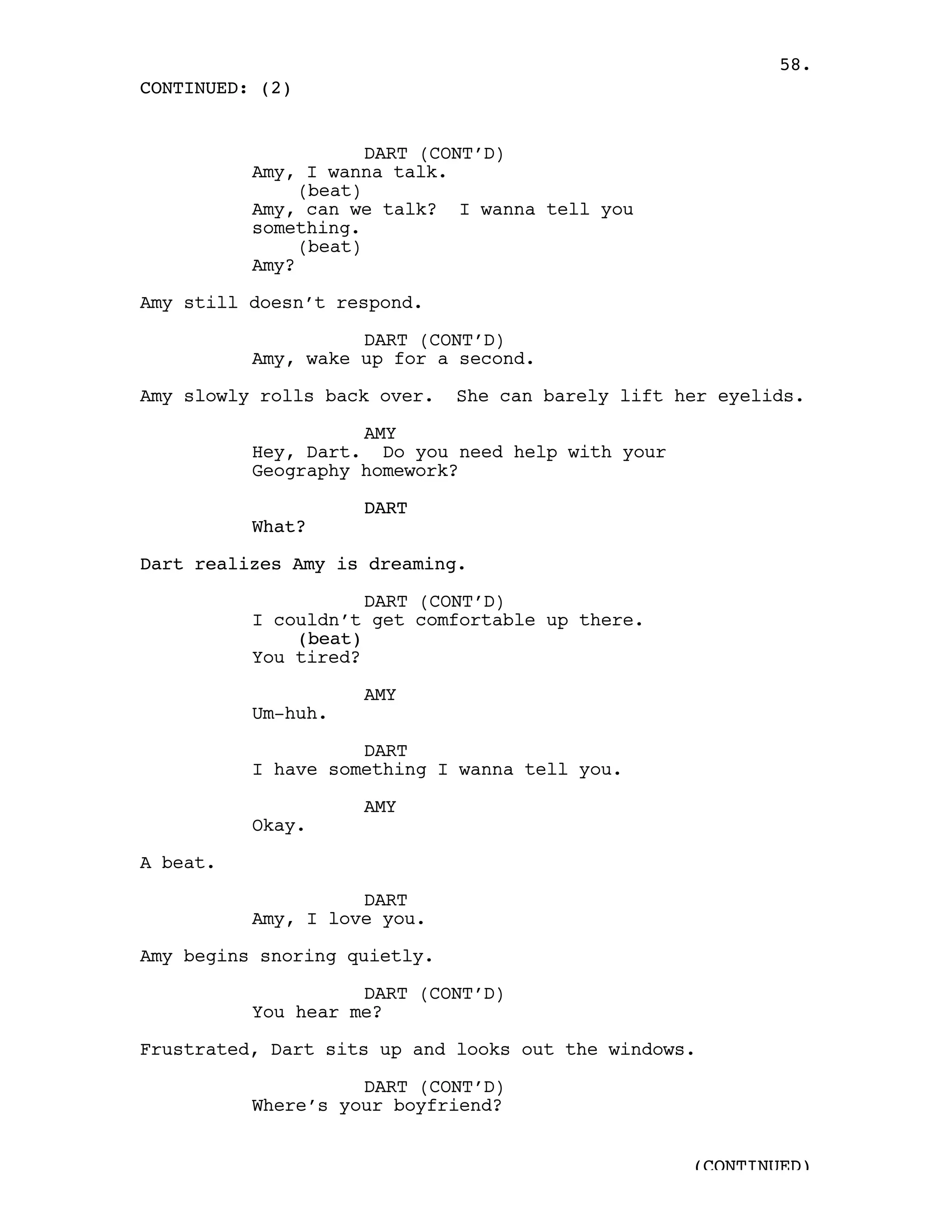 58.
CONTINUED: (2)


                      DART (CONT’D)
          Amy, I wanna talk.
               (beat)
          Amy, can we talk? I wanna tell you
          something.
               (beat)
          Amy?

Amy still doesn’t respond.

                    DART (CONT’D)
          Amy, wake up for a second.

Amy slowly rolls back over.   She can barely lift her eyelids.

                    AMY
          Hey, Dart. Do you need help with your
          Geography homework?

                    DART
          What?

Dart realizes Amy is dreaming.

                     DART (CONT’D)
          I couldn’t get comfortable up there.
              (beat)
          You tired?

                    AMY
          Um-huh.

                    DART
          I have something I wanna tell you.

                    AMY
          Okay.

A beat.

                    DART
          Amy, I love you.

Amy begins snoring quietly.

                    DART (CONT’D)
          You hear me?

Frustrated, Dart sits up and looks out the windows.

                    DART (CONT’D)
          Where’s your boyfriend?


                                                   (CONTINUED)
 
