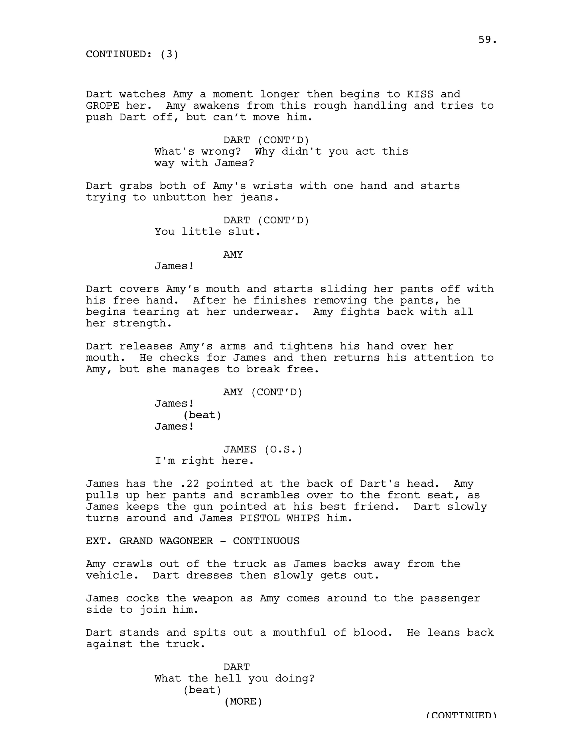 59.
CONTINUED: (3)


Dart watches Amy a moment longer then begins to KISS and
GROPE her. Amy awakens from this rough handling and tries to
push Dart off, but can’t move him.

                      DART (CONT’D)
            What's wrong? Why didn't you act this
            way with James?

Dart grabs both of Amy's wrists with one hand and starts
trying to unbutton her jeans.

                      DART (CONT’D)
            You little slut.

                         AMY
            James!

Dart covers Amy’s mouth and starts sliding her pants off with
his free hand. After he finishes removing the pants, he
begins tearing at her underwear. Amy fights back with all
her strength.

Dart releases Amy’s arms and tightens his hand over her
mouth. He checks for James and then returns his attention to
Amy, but she manages to break free.

                         AMY (CONT’D)
            James!
                (beat)
            James!

                      JAMES (O.S.)
            I'm right here.

James   has the .22 pointed at the back of Dart's head. Amy
pulls   up her pants and scrambles over to the front seat, as
James   keeps the gun pointed at his best friend. Dart slowly
turns   around and James PISTOL WHIPS him.

EXT. GRAND WAGONEER - CONTINUOUS

Amy crawls out of the truck as James backs away from the
vehicle. Dart dresses then slowly gets out.

James cocks the weapon as Amy comes around to the passenger
side to join him.

Dart stands and spits out a mouthful of blood.   He leans back
against the truck.

                       DART
            What the hell you doing?
                (beat)
                       (MORE)
                                                    (CONTINUED)
 