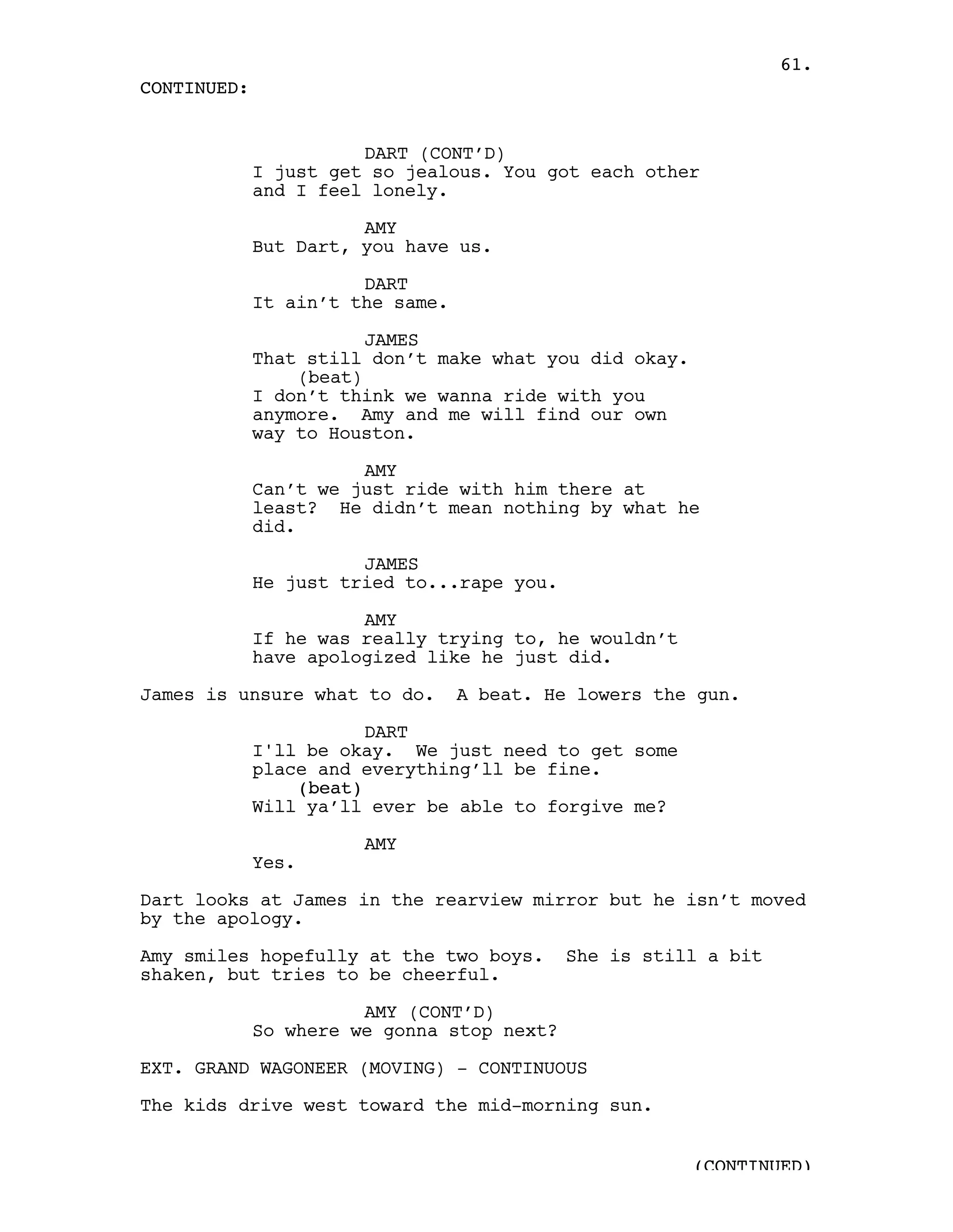 61.
CONTINUED:


                       DART (CONT’D)
             I just get so jealous. You got each other
             and I feel lonely.

                       AMY
             But Dart, you have us.

                       DART
             It ain’t the same.

                        JAMES
             That still don’t make what you did okay.
                 (beat)
             I don’t think we wanna ride with you
             anymore. Amy and me will find our own
             way to Houston.

                       AMY
             Can’t we just ride with him there at
             least? He didn’t mean nothing by what he
             did.

                       JAMES
             He just tried to...rape you.

                       AMY
             If he was really trying to, he wouldn’t
             have apologized like he just did.

James is unsure what to do.       A beat. He lowers the gun.

                        DART
             I'll be okay. We just need to get some
             place and everything’ll be fine.
                 (beat)
             Will ya’ll ever be able to forgive me?

                       AMY
             Yes.

Dart looks at James in the rearview mirror but he isn’t moved
by the apology.

Amy smiles hopefully at the two boys.       She is still a bit
shaken, but tries to be cheerful.

                       AMY (CONT’D)
             So where we gonna stop next?

EXT. GRAND WAGONEER (MOVING) - CONTINUOUS

The kids drive west toward the mid-morning sun.


                                                        (CONTINUED)
 