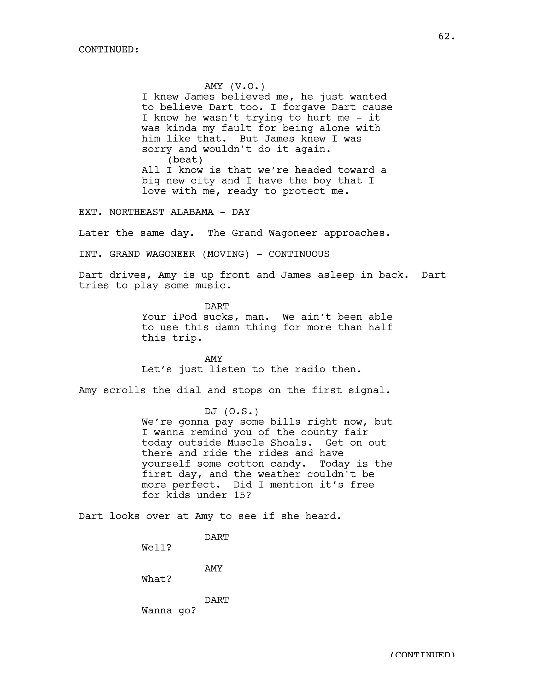 62.
CONTINUED:


                        AMY (V.O.)
             I knew James believed me, he just wanted
             to believe Dart too. I forgave Dart cause
             I know he wasn’t trying to hurt me - it
             was kinda my fault for being alone with
             him like that. But James knew I was
             sorry and wouldn't do it again.
                 (beat)
             All I know is that we’re headed toward a
             big new city and I have the boy that I
             love with me, ready to protect me.

EXT. NORTHEAST ALABAMA - DAY

Later the same day.      The Grand Wagoneer approaches.

INT. GRAND WAGONEER (MOVING) - CONTINUOUS

Dart drives, Amy is up front and James asleep in back.     Dart
tries to play some music.

                        DART
             Your iPod sucks, man. We ain’t been able
             to use this damn thing for more than half
             this trip.

                       AMY
             Let’s just listen to the radio then.

Amy scrolls the dial and stops on the first signal.

                       DJ (O.S.)
             We’re gonna pay some bills right now, but
             I wanna remind you of the county fair
             today outside Muscle Shoals. Get on out
             there and ride the rides and have
             yourself some cotton candy. Today is the
             first day, and the weather couldn't be
             more perfect. Did I mention it’s free
             for kids under 15?

Dart looks over at Amy to see if she heard.

                         DART
             Well?

                         AMY
             What?

                         DART
             Wanna go?



                                                      (CONTINUED)
 