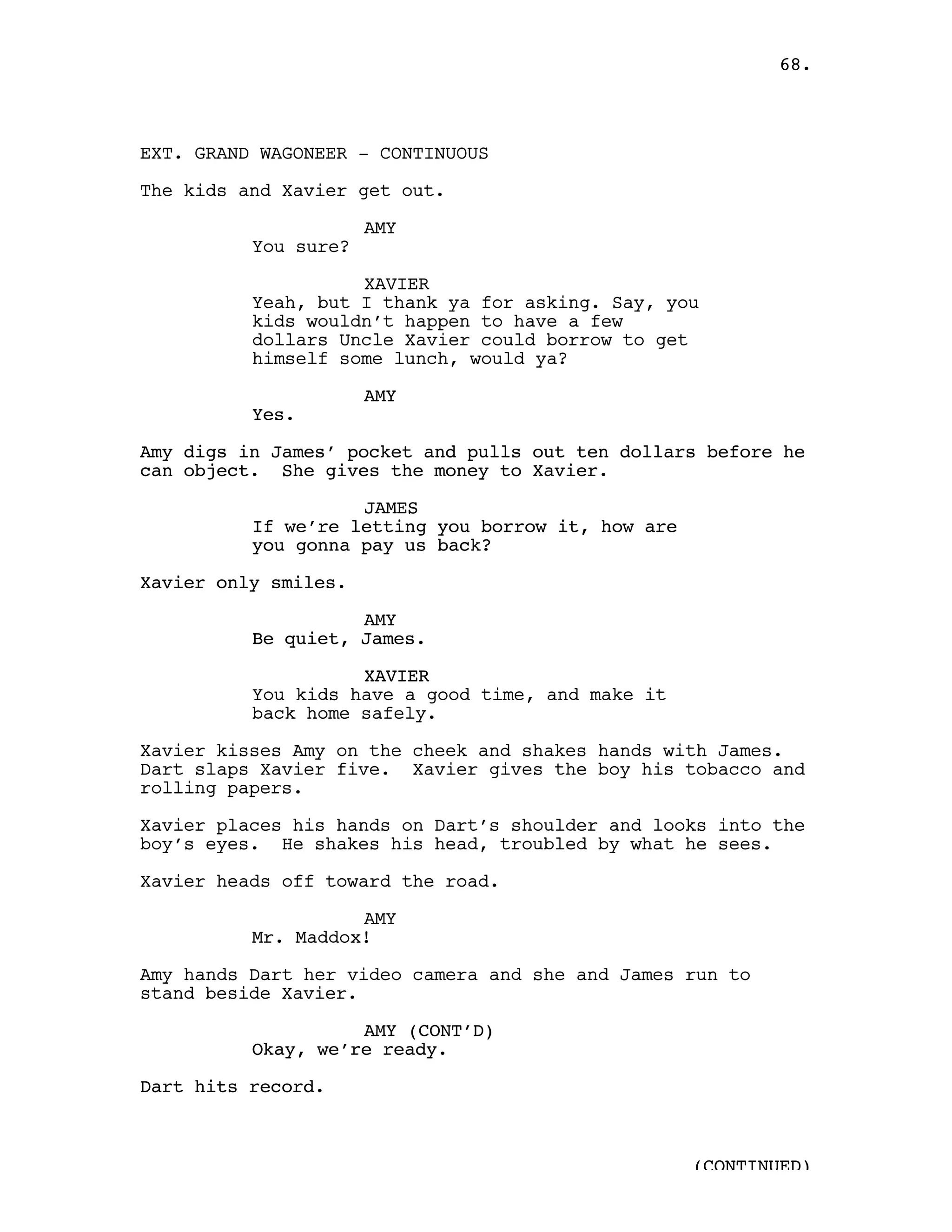 68.



EXT. GRAND WAGONEER - CONTINUOUS

The kids and Xavier get out.

                      AMY
          You sure?

                    XAVIER
          Yeah, but I thank ya for asking. Say, you
          kids wouldn’t happen to have a few
          dollars Uncle Xavier could borrow to get
          himself some lunch, would ya?

                      AMY
          Yes.

Amy digs in James’ pocket and pulls out ten dollars before he
can object. She gives the money to Xavier.

                    JAMES
          If we’re letting you borrow it, how are
          you gonna pay us back?

Xavier only smiles.

                    AMY
          Be quiet, James.

                    XAVIER
          You kids have a good time, and make it
          back home safely.

Xavier kisses Amy on the cheek and shakes hands with James.
Dart slaps Xavier five. Xavier gives the boy his tobacco and
rolling papers.

Xavier places his hands on Dart’s shoulder and looks into the
boy’s eyes. He shakes his head, troubled by what he sees.

Xavier heads off toward the road.

                    AMY
          Mr. Maddox!

Amy hands Dart her video camera and she and James run to
stand beside Xavier.

                    AMY (CONT’D)
          Okay, we’re ready.

Dart hits record.



                                                    (CONTINUED)
 