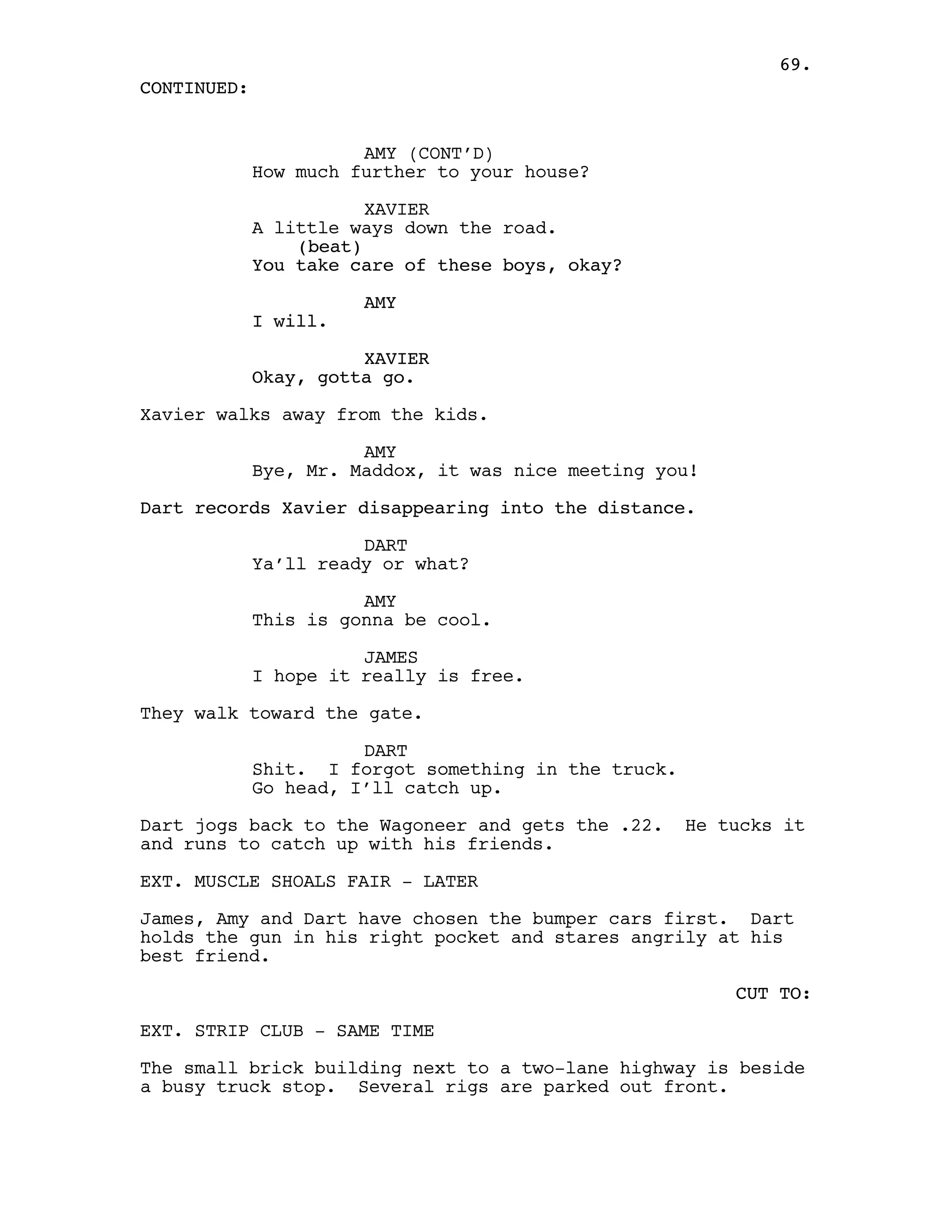 69.
CONTINUED:


                       AMY (CONT’D)
             How much further to your house?

                        XAVIER
             A little ways down the road.
                 (beat)
             You take care of these boys, okay?

                       AMY
             I will.

                       XAVIER
             Okay, gotta go.

Xavier walks away from the kids.

                       AMY
             Bye, Mr. Maddox, it was nice meeting you!

Dart records Xavier disappearing into the distance.

                       DART
             Ya’ll ready or what?

                       AMY
             This is gonna be cool.

                       JAMES
             I hope it really is free.

They walk toward the gate.

                       DART
             Shit. I forgot something in the truck.
             Go head, I’ll catch up.

Dart jogs back to the Wagoneer and gets the .22.      He tucks it
and runs to catch up with his friends.

EXT. MUSCLE SHOALS FAIR - LATER

James, Amy and Dart have chosen the bumper cars first. Dart
holds the gun in his right pocket and stares angrily at his
best friend.

                                                          CUT TO:

EXT. STRIP CLUB - SAME TIME

The small brick building next to a two-lane highway is beside
a busy truck stop. Several rigs are parked out front.
 