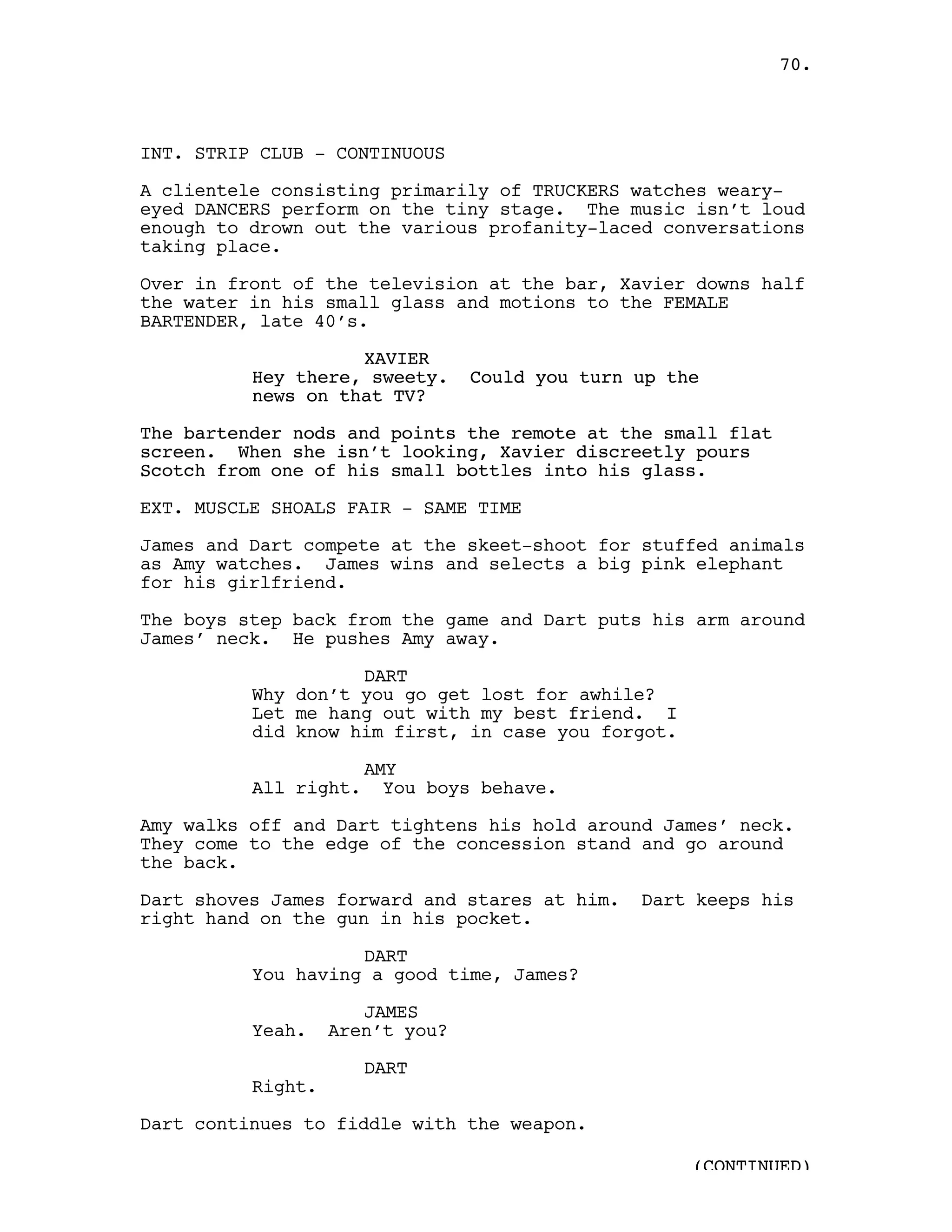 70.



INT. STRIP CLUB - CONTINUOUS

A clientele consisting primarily of TRUCKERS watches weary-
eyed DANCERS perform on the tiny stage. The music isn’t loud
enough to drown out the various profanity-laced conversations
taking place.

Over in front of the television at the bar, Xavier downs half
the water in his small glass and motions to the FEMALE
BARTENDER, late 40’s.

                    XAVIER
          Hey there, sweety.     Could you turn up the
          news on that TV?

The bartender nods and points the remote at the small flat
screen. When she isn’t looking, Xavier discreetly pours
Scotch from one of his small bottles into his glass.

EXT. MUSCLE SHOALS FAIR - SAME TIME

James and Dart compete at the skeet-shoot for stuffed animals
as Amy watches. James wins and selects a big pink elephant
for his girlfriend.

The boys step back from the game and Dart puts his arm around
James’ neck. He pushes Amy away.

                    DART
          Why don’t you go get lost for awhile?
          Let me hang out with my best friend. I
          did know him first, in case you forgot.

                       AMY
          All right.     You boys behave.

Amy walks off and Dart tightens his hold around James’ neck.
They come to the edge of the concession stand and go around
the back.

Dart shoves James forward and stares at him.    Dart keeps his
right hand on the gun in his pocket.

                    DART
          You having a good time, James?

                      JAMES
          Yeah.    Aren’t you?

                       DART
          Right.

Dart continues to fiddle with the weapon.

                                                     (CONTINUED)
 
