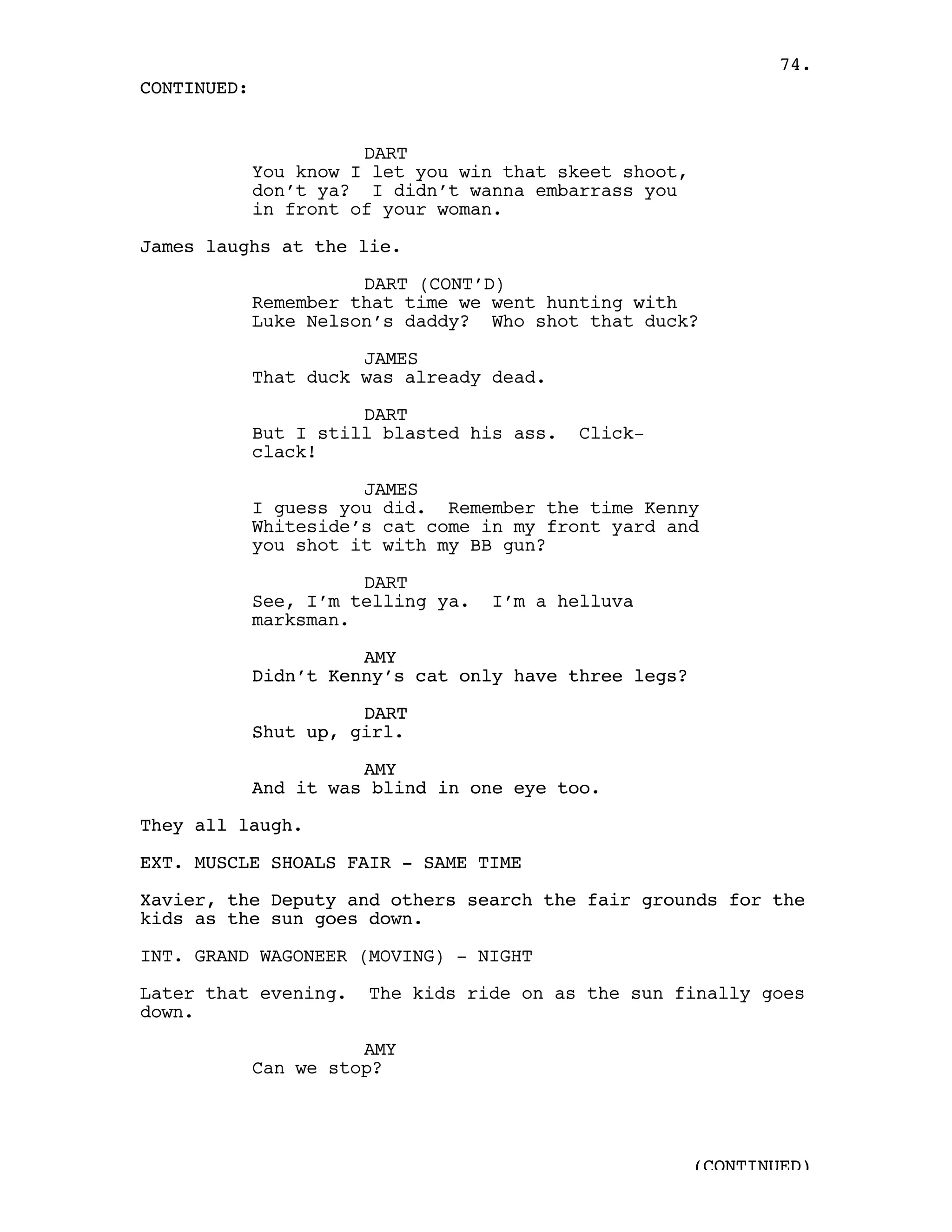 74.
CONTINUED:


                       DART
             You know I let you win that skeet shoot,
             don’t ya? I didn’t wanna embarrass you
             in front of your woman.

James laughs at the lie.

                       DART (CONT’D)
             Remember that time we went hunting with
             Luke Nelson’s daddy? Who shot that duck?

                       JAMES
             That duck was already dead.

                       DART
             But I still blasted his ass.   Click-
             clack!

                       JAMES
             I guess you did. Remember the time Kenny
             Whiteside’s cat come in my front yard and
             you shot it with my BB gun?

                       DART
             See, I’m telling ya.   I’m a helluva
             marksman.

                       AMY
             Didn’t Kenny’s cat only have three legs?

                       DART
             Shut up, girl.

                       AMY
             And it was blind in one eye too.

They all laugh.

EXT. MUSCLE SHOALS FAIR - SAME TIME

Xavier, the Deputy and others search the fair grounds for the
kids as the sun goes down.

INT. GRAND WAGONEER (MOVING) - NIGHT

Later that evening.    The kids ride on as the sun finally goes
down.

                       AMY
             Can we stop?




                                                        (CONTINUED)
 
