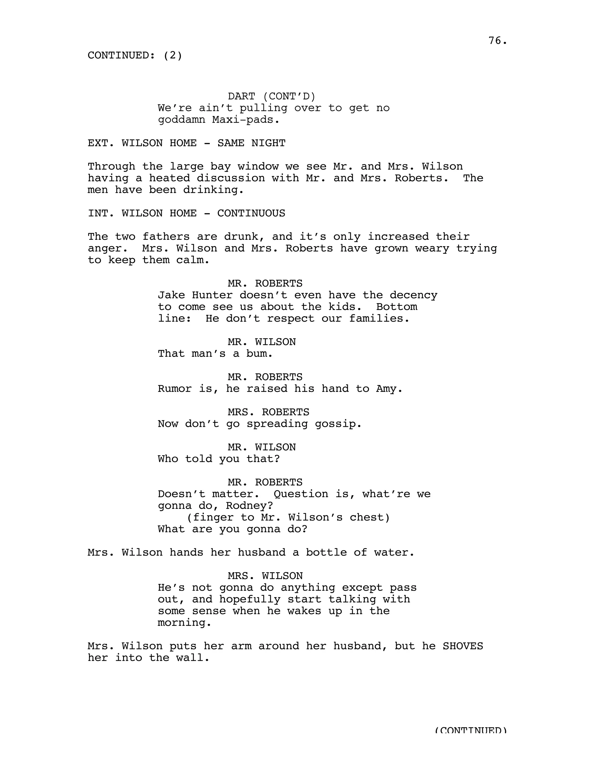 76.
CONTINUED: (2)


                    DART (CONT’D)
          We’re ain’t pulling over to get no
          goddamn Maxi-pads.

EXT. WILSON HOME - SAME NIGHT

Through the large bay window we see Mr. and Mrs. Wilson
having a heated discussion with Mr. and Mrs. Roberts. The
men have been drinking.

INT. WILSON HOME - CONTINUOUS

The two fathers are drunk, and it’s only increased their
anger. Mrs. Wilson and Mrs. Roberts have grown weary trying
to keep them calm.

                    MR. ROBERTS
          Jake Hunter doesn’t even have the decency
          to come see us about the kids. Bottom
          line: He don’t respect our families.

                    MR. WILSON
          That man’s a bum.

                    MR. ROBERTS
          Rumor is, he raised his hand to Amy.

                    MRS. ROBERTS
          Now don’t go spreading gossip.

                    MR. WILSON
          Who told you that?

                    MR. ROBERTS
          Doesn’t matter. Question is, what’re we
          gonna do, Rodney?
              (finger to Mr. Wilson’s chest)
          What are you gonna do?

Mrs. Wilson hands her husband a bottle of water.

                    MRS. WILSON
          He’s not gonna do anything except pass
          out, and hopefully start talking with
          some sense when he wakes up in the
          morning.

Mrs. Wilson puts her arm around her husband, but he SHOVES
her into the wall.




                                                    (CONTINUED)
 