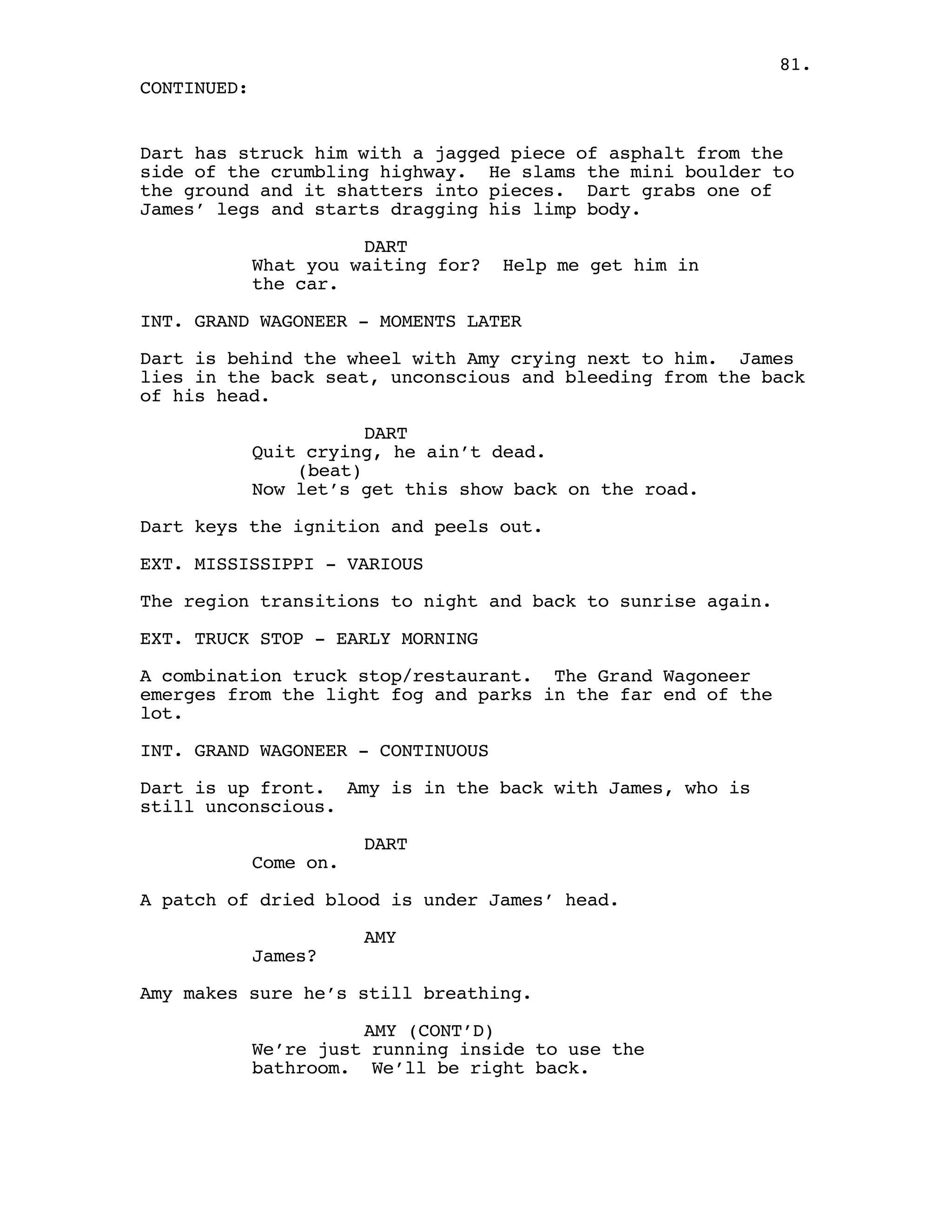 81.
CONTINUED:


Dart has struck him with a jagged piece of asphalt from the
side of the crumbling highway. He slams the mini boulder to
the ground and it shatters into pieces. Dart grabs one of
James’ legs and starts dragging his limp body.

                       DART
             What you waiting for?   Help me get him in
             the car.

INT. GRAND WAGONEER - MOMENTS LATER

Dart is behind the wheel with Amy crying next to him. James
lies in the back seat, unconscious and bleeding from the back
of his head.

                        DART
             Quit crying, he ain’t dead.
                 (beat)
             Now let’s get this show back on the road.

Dart keys the ignition and peels out.

EXT. MISSISSIPPI - VARIOUS

The region transitions to night and back to sunrise again.

EXT. TRUCK STOP - EARLY MORNING

A combination truck stop/restaurant. The Grand Wagoneer
emerges from the light fog and parks in the far end of the
lot.

INT. GRAND WAGONEER - CONTINUOUS

Dart is up front. Amy is in the back with James, who is
still unconscious.

                        DART
             Come on.

A patch of dried blood is under James’ head.

                        AMY
             James?

Amy makes sure he’s still breathing.

                       AMY (CONT’D)
             We’re just running inside to use the
             bathroom. We’ll be right back.
 