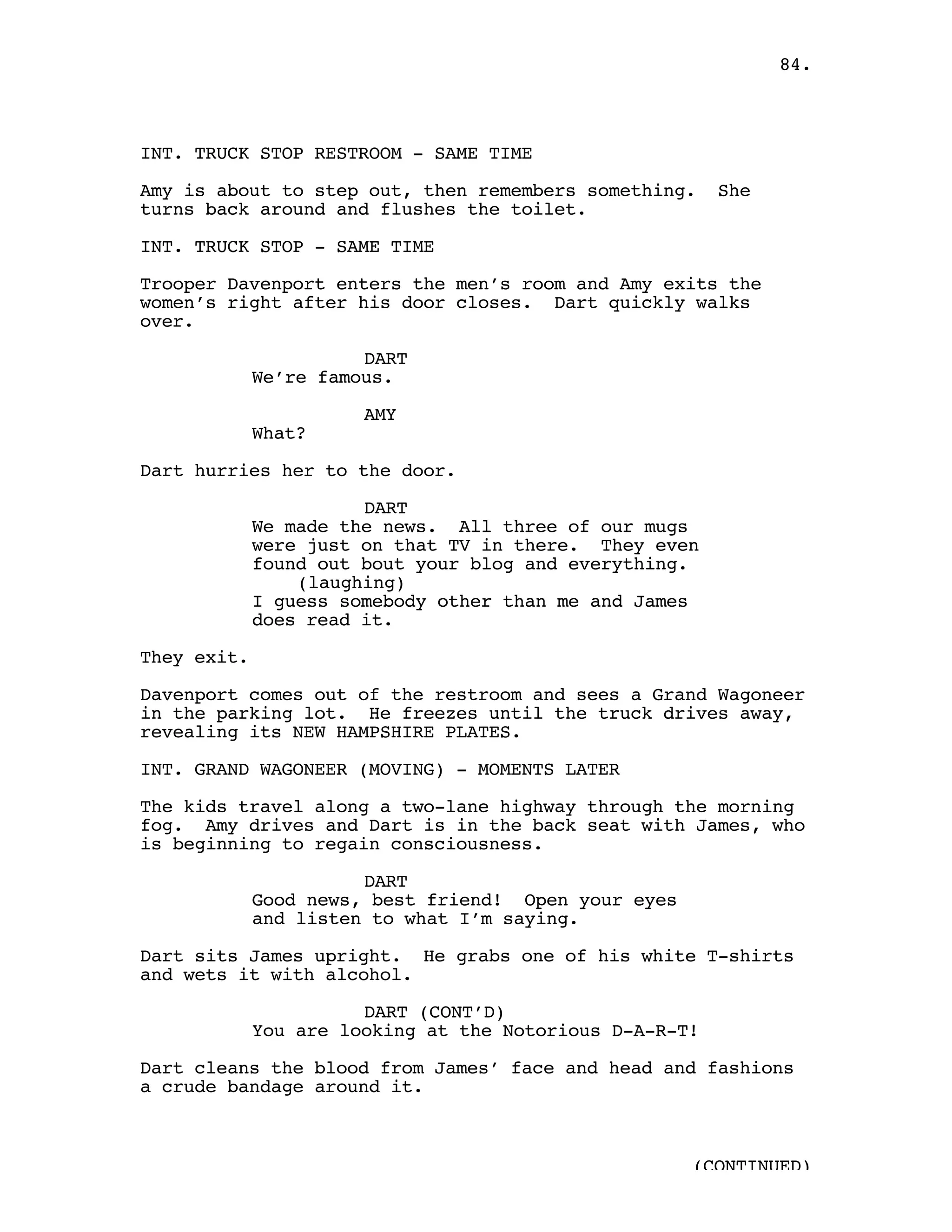 84.



INT. TRUCK STOP RESTROOM - SAME TIME

Amy is about to step out, then remembers something.      She
turns back around and flushes the toilet.

INT. TRUCK STOP - SAME TIME

Trooper Davenport enters the men’s room and Amy exits the
women’s right after his door closes. Dart quickly walks
over.

                       DART
             We’re famous.

                       AMY
             What?

Dart hurries her to the door.

                       DART
             We made the news. All three of our mugs
             were just on that TV in there. They even
             found out bout your blog and everything.
                 (laughing)
             I guess somebody other than me and James
             does read it.

They exit.

Davenport comes out of the restroom and sees a Grand Wagoneer
in the parking lot. He freezes until the truck drives away,
revealing its NEW HAMPSHIRE PLATES.

INT. GRAND WAGONEER (MOVING) - MOMENTS LATER

The kids travel along a two-lane highway through the morning
fog. Amy drives and Dart is in the back seat with James, who
is beginning to regain consciousness.

                       DART
             Good news, best friend! Open your eyes
             and listen to what I’m saying.

Dart sits James upright. He grabs one of his white T-shirts
and wets it with alcohol.

                       DART (CONT’D)
             You are looking at the Notorious D-A-R-T!

Dart cleans the blood from James’ face and head and fashions
a crude bandage around it.



                                                      (CONTINUED)
 