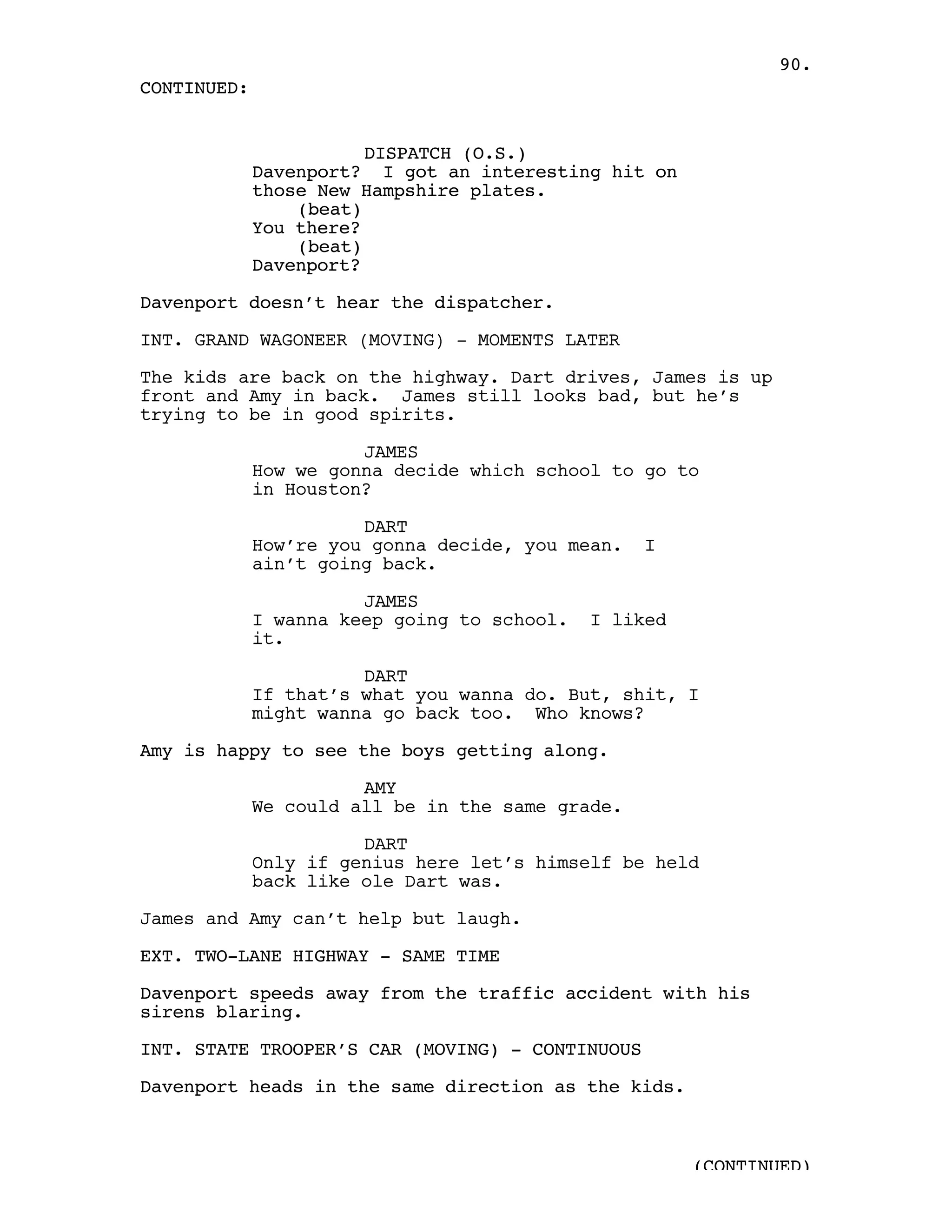 90.
CONTINUED:


                        DISPATCH (O.S.)
             Davenport? I got an interesting hit on
             those New Hampshire plates.
                 (beat)
             You there?
                 (beat)
             Davenport?

Davenport doesn’t hear the dispatcher.

INT. GRAND WAGONEER (MOVING) - MOMENTS LATER

The kids are back on the highway. Dart drives, James is up
front and Amy in back. James still looks bad, but he’s
trying to be in good spirits.

                       JAMES
             How we gonna decide which school to go to
             in Houston?

                       DART
             How’re you gonna decide, you mean.   I
             ain’t going back.

                       JAMES
             I wanna keep going to school.   I liked
             it.

                       DART
             If that’s what you wanna do. But, shit, I
             might wanna go back too. Who knows?

Amy is happy to see the boys getting along.

                       AMY
             We could all be in the same grade.

                       DART
             Only if genius here let’s himself be held
             back like ole Dart was.

James and Amy can’t help but laugh.

EXT. TWO-LANE HIGHWAY - SAME TIME

Davenport speeds away from the traffic accident with his
sirens blaring.

INT. STATE TROOPER’S CAR (MOVING) - CONTINUOUS

Davenport heads in the same direction as the kids.



                                                       (CONTINUED)
 