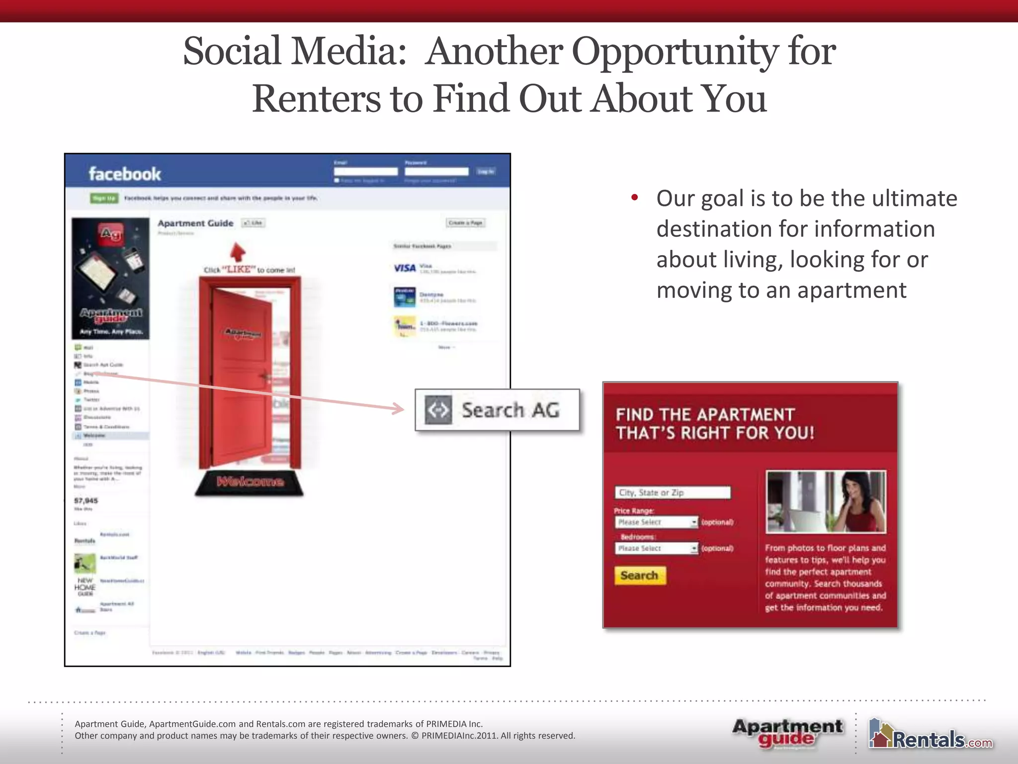 Social Media: Another Opportunity for
                             Renters to Find Out About You

                                                                                                                         • Our goal is to be the ultimate
                                                                                                                           destination for information
                                                                                                                           about living, looking for or
                                                                                                                           moving to an apartment




Apartment Guide, ApartmentGuide.com and Rentals.com are registered trademarks of PRIMEDIA Inc.
Other company and product names may be trademarks of their respective owners. © PRIMEDIAInc.2011. All rights reserved.
 