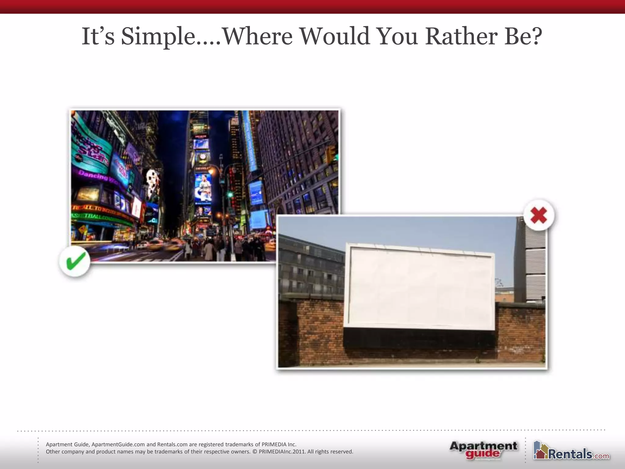 It’s Simple….Where Would You Rather Be?




Apartment Guide, ApartmentGuide.com and Rentals.com are registered trademarks of PRIMEDIA Inc.
Other company and product names may be trademarks of their respective owners. © PRIMEDIAInc.2011. All rights reserved.
 