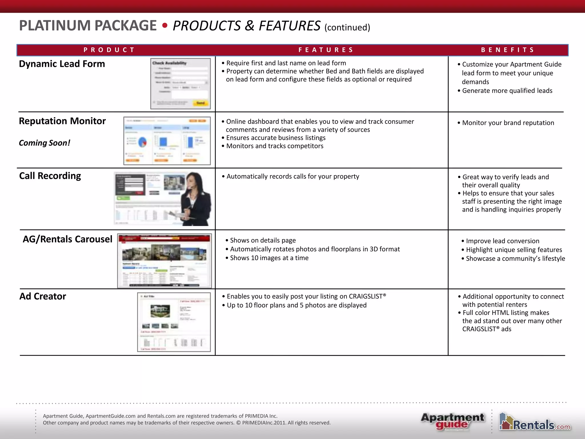 PLATINUM PACKAGE • PRODUCTS & FEATURES (continued)
                     P R O D U C T                                                                           F E AT U R E S                                B E N E F I T S

Dynamic Lead Form                                                             • Require first and last name on lead form                           • Customize your Apartment Guide
                                                                              • Property can determine whether Bed and Bath fields are displayed     lead form to meet your unique
                                                                                on lead form and configure these fields as optional or required      demands
                                                                                                                                                   • Generate more qualified leads



Reputation Monitor                                                            • Online dashboard that enables you to view and track consumer       • Monitor your brand reputation
                                                                                comments and reviews from a variety of sources
                                                                              • Ensures accurate business listings
Coming Soon!                                                                  • Monitors and tracks competitors



Call Recording                                                                • Automatically records calls for your property                      • Great way to verify leads and
                                                                                                                                                     their overall quality
                                                                                                                                                   • Helps to ensure that your sales
                                                                                                                                                     staff is presenting the right image
                                                                                                                                                     and is handling inquiries properly



AG/Rentals Carousel                                                            • Shows on details page                                              • Improve lead conversion
                                                                               • Automatically rotates photos and floorplans in 3D format           • Highlight unique selling features
                                                                               • Shows 10 images at a time                                          • Showcase a community’s lifestyle




Ad Creator                                                                    • Enables you to easily post your listing on CRAIGSLIST®             • Additional opportunity to connect
                                                                              • Up to 10 floor plans and 5 photos are displayed                      with potential renters
                                                                                                                                                   • Full color HTML listing makes
                                                                                                                                                     the ad stand out over many other
                                                                                                                                                     CRAIGSLIST® ads




     Apartment Guide, ApartmentGuide.com and Rentals.com are registered trademarks of PRIMEDIA Inc.
     Other company and product names may be trademarks of their respective owners. © PRIMEDIAInc.2011. All rights reserved.
 
