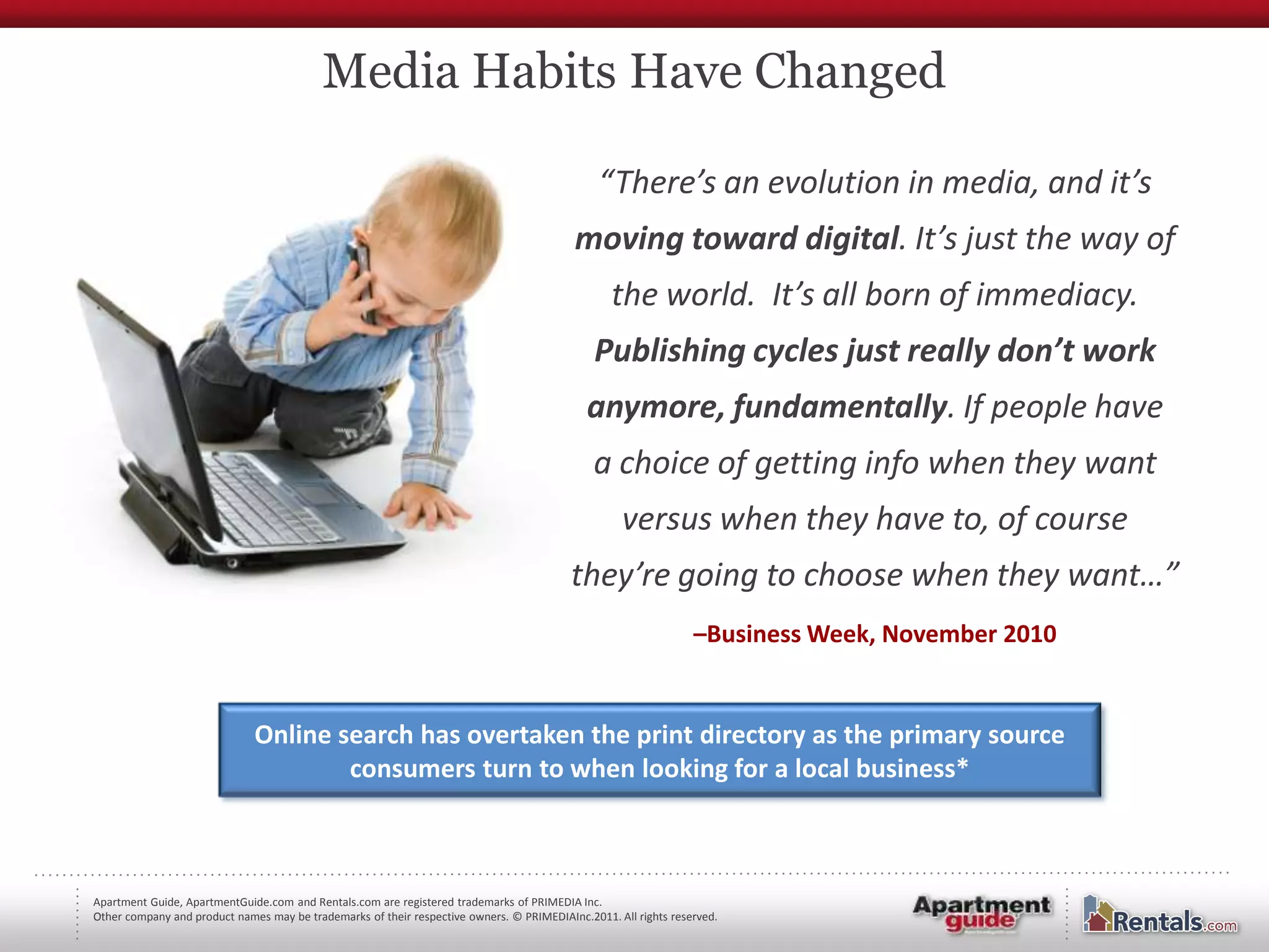Media Habits Have Changed

                                                                                               “There’s an evolution in media, and it’s
                                                                                           moving toward digital. It’s just the way of
                                                                                                 the world. It’s all born of immediacy.
                                                                                              Publishing cycles just really don’t work
                                                                                             anymore, fundamentally. If people have
                                                                                              a choice of getting info when they want
                                                                                                   versus when they have to, of course
                                                                                          they’re going to choose when they want…”
                                                                                                                 –Business Week, November 2010


                              Online search has overtaken the print directory as the primary source
                                      consumers turn to when looking for a local business*



Apartment Guide, ApartmentGuide.com and Rentals.com are registered trademarks of PRIMEDIA Inc.
Other company and product names may be trademarks of their respective owners. © PRIMEDIAInc.2011. All rights reserved.
 