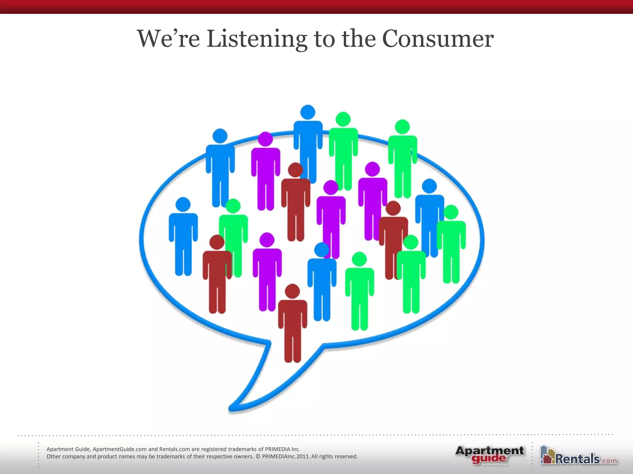 We’re Listening to the Consumer




Apartment Guide, ApartmentGuide.com and Rentals.com are registered trademarks of PRIMEDIA Inc.
Other company and product names may be trademarks of their respective owners. © PRIMEDIAInc.2011. All rights reserved.
 